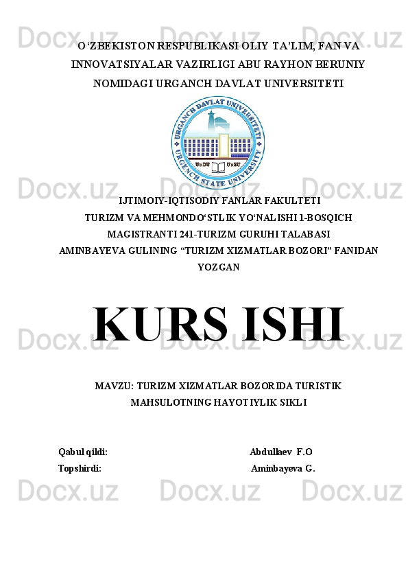 O‘ZBEKISTON RESPUBLIKASI OLIY TA’LIM, FAN VA
INNOVATSIYALAR VAZIRLIGI ABU RAYHON BERUNIY
NOMIDAGI URGANCH DAVLAT UNIVERSITETI
 IJTIMOIY-IQTISODIY FANLAR FAKULTETI
TURIZM VA MEHMONDO‘STLIK YO‘NALISHI 1-BOSQICH
MAGISTRANTI 241-TURIZM GURUHI TALABASI
AMINBAYEVA GULINING “TURIZM XIZMATLAR BOZORI” FANIDAN
YOZGAN
KURS ISHI
MAVZU: TURIZM XIZMATLAR BOZORIDA TURISTIK
MAHSULOTNING HAYOTIYLIK SIKLI
Qabul qildi:                                                           Abdullaev  F.O
Topshirdi:                                                              Aminbayeva G. 
