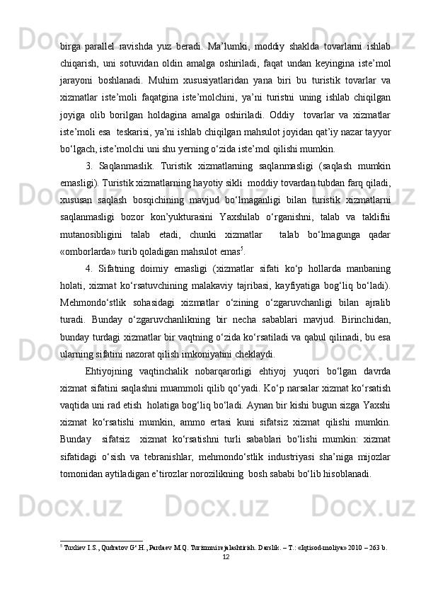 birga   parallel   ravishda   yuz   beradi.   Ma’lumki,   moddiy   shaklda   tovarlarni   ishlab
chiqarish,   uni   sotuvidan   oldin   amalga   oshiriladi ,   faqat   undan   keyingina   iste’mol
jarayoni   boshlanadi.   Muhim   xususiyatlaridan   yana   biri   bu   turistik   tovarlar   va
xizmatlar   iste’moli   faqatgina   iste’molchini,   ya’ni   turistni   uning   ishlab   chiqilgan
joyiga   olib   borilgan   holdagina   amalga   oshiriladi.   Oddiy     tovarlar   va   xizmatlar
iste’moli esa  teskarisi, ya’ni ishlab chiqilgan mahsulot joyidan qat’iy nazar tayyor
bo‘lgach, iste’molchi uni shu yerning o‘zida iste’mol qilishi mumkin. 
3.   Saqlanmaslik.   Turistik   xizmatlarning   saqlanmasligi   (saqlash   mumkin
emasligi). Turistik xizmatlarning hayotiy sikli  moddiy tovardan tubdan farq qiladi,
xususan   saqlash   bosqichining   mavjud   bo‘lmaganligi   bilan   turistik   xizmatlarni
saqlanmasligi   bozor   kon’yukturasini   Yaxshilab   o‘rganishni,   talab   va   taklifni
mutanosibligini   talab   etadi,   chunki   xizmatlar     talab   bo‘lmagunga   qadar
«omborlarda» turib qoladigan mahsulot emas 5
. 
4.   Sifatning   doimiy   emasligi   (xizmatlar   sifati   ko‘p   hollarda   manbaning
holati,   xizmat   ko‘rsatuvchining   malakaviy   tajribasi,   kayfiyatiga   bog‘liq   bo‘ladi).
Mehmondo‘stlik   sohasidagi   xizmatlar   o‘zining   o‘zgaruvchanligi   bilan   ajralib
turadi.   Bunday   o‘zgaruvchanlikning   bir   necha   sabablari   mavjud.   Birinchidan,
bunday turdagi xizmatlar bir vaqtning o‘zida ko‘rsatiladi va qabul qilinadi, bu esa
ularning sifatini nazorat qilish imkoniyatini cheklaydi. 
Ehtiyojning   vaqtinchalik   nobarqarorligi   ehtiyoj   yuqori   bo‘lgan   davrda
xizmat sifatini saqlashni muammoli qilib qo‘yadi. Ko‘p narsalar xizmat ko‘rsatish
vaqtida uni rad etish  holatiga bog‘liq bo‘ladi. Aynan bir kishi bugun sizga Yaxshi
xizmat   ko‘rsatishi   mumkin,   ammo   ertasi   kuni   sifatsiz   xizmat   qilishi   mumkin.
Bunday     sifatsiz     xizmat   ko‘rsatishni   turli   sabablari   bo‘lishi   mumkin:   xizmat
sifatidagi   o‘sish   va   tebranishlar,   mehmondo‘stlik   industriyasi   sha’niga   mijozlar
tomonidan aytiladigan e’tirozlar norozilikning  bosh sababi bo‘lib hisoblanadi.  
5
  Tuxliev I.S., Qudratov G‘.H., Pardaev M.Q. Turizmni rejalashtirish. Darslik. – T.: «Iqtisod-moliya» 2010 – 263 b.
12 