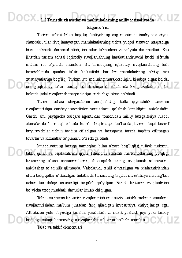 1.2 Turistik xizmatlar va mahsulotlarning milliy iqtisodiyotda
tutgan o‘rni
Turizm   sohasi   bilan   bog‘liq   faoliyatning   eng   muhim   iqtisodiy   xususiyati
shundaki,   ular   rivojlanayotgan   mamlakatlarning   uchta   yuqori   ustuvor   maqsadiga
hissa   qo‘shadi:   daromad   olish,   ish   bilan   ta’minlash   va   valyuta   daromadlari.   Shu
jihatdan   turizm   sohasi   iqtisodiy   rivojlanishning   harakatlantiruvchi   kuchi   sifatida
muhim   rol   o‘ynashi   mumkin.   Bu   tarmoqning   iqtisodiy   rivojlanishning   turli
bosqichlarida   qanday   ta’sir   ko‘rsatishi   har   bir   mamlakatning   o‘ziga   xos
xususiyatlariga bog‘liq. Turizm iste’molining murakkabligini hisobga olgan holda,
uning   iqtisodiy   ta’siri   boshqa   ishlab   chiqarish   sohalarida   keng   seziladi,   har   bir
holatda jadal rivojlanish maqsadlariga erishishga hissa qo‘shadi.
Turizm   sohasi   chegaralarini   aniqlashdagi   katta   qiyinchilik   turizmni
rivojlantirishga   qanday   investitsion   xarajatlarni   qo‘shish   kerakligini   aniqlashdir.
Garchi   shu   paytgacha   xalqaro   agentliklar   tomonidan   milliy   buxgalteriya   hisobi
atamalarida   "tarmoq"   sifatida   ko‘rib   chiqilmagan   bo‘lsa-da,   turizm   faqat   tashrif
buyuruvchilar   uchun   taqdim   etiladigan   va   boshqacha   tarzda   taqdim   etilmagan
tovarlar va xizmatlar to‘plamini o‘z ichiga oladi.
Iqtisodiyotning   boshqa   tarmoqlari   bilan   o‘zaro   bog‘liqligi   tufayli   turizmni
tahlil   qilish   va   rejalashtirish   qiyin.   Ishonchli   statistik   ma’lumotlarning   yo‘qligi
turizmning   o‘sish   mexanizmlarini,   shuningdek,   uning   rivojlanish   salohiyatini
aniqlashga   to‘sqinlik   qilmoqda.   Vaholanki,   tahlil   o‘tkazilgan   va   rejalashtirishdan
oldin tadqiqotlar o‘tkazilgan holatlarda turizmning taqchil investitsiya mablag‘lari
uchun   kurashdagi   ustuvorligi   belgilab   qo‘yilgan.   Bunda   turizmni   rivojlantirish
bo‘yicha uzoq muddatli dasturlar ishlab chiqilgan.
Tabiat va meros turizmini rivojlantirish an’anaviy turistik mehmonxonalarni
rivojlantirishdan   ma’lum   jihatdan   farq   qiladigan   investitsiya   ehtiyojlariga   ega.
Attraksion   yoki   obyektga   kirishni   yaxshilash   va   nozik   yashash   joyi   yoki   tarixiy
hududga xalaqit bermaydigan rivojlanish usuli zarur bo‘lishi mumkin.
Talab va taklif elementlari
13 