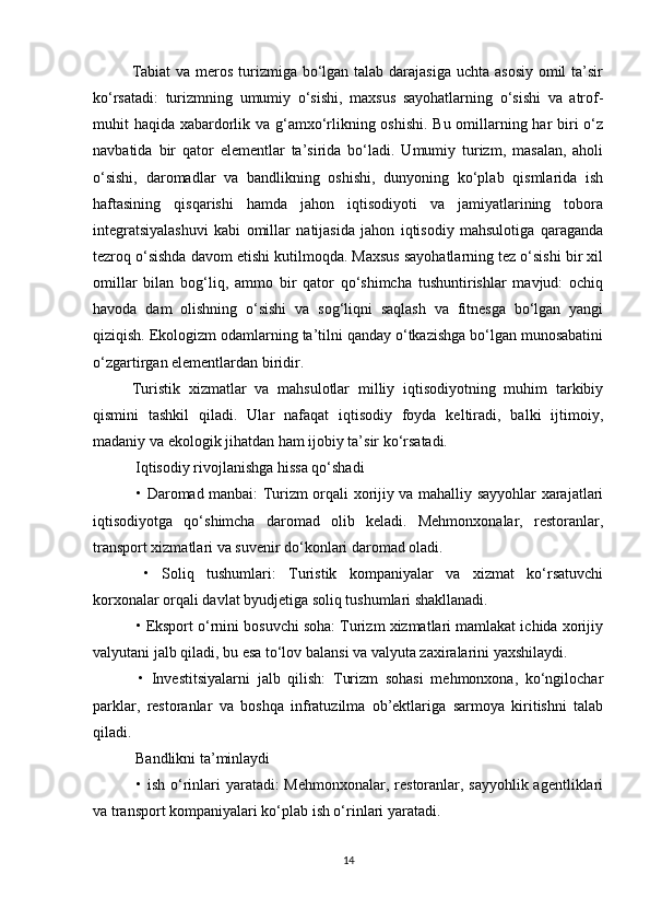 Tabiat  va meros turizmiga bo‘lgan talab darajasiga uchta asosiy  omil  ta’sir
ko‘rsatadi:   turizmning   umumiy   o‘sishi,   maxsus   sayohatlarning   o‘sishi   va   atrof-
muhit haqida xabardorlik va g‘amxo‘rlikning oshishi. Bu omillarning har  biri o‘z
navbatida   bir   qator   elementlar   ta’sirida   bo‘ladi.   Umumiy   turizm,   masalan,   aholi
o‘sishi,   daromadlar   va   bandlikning   oshishi,   dunyoning   ko‘plab   qismlarida   ish
haftasining   qisqarishi   hamda   jahon   iqtisodiyoti   va   jamiyatlarining   tobora
integratsiyalashuvi   kabi   omillar   natijasida   jahon   iqtisodiy   mahsulotiga   qaraganda
tezroq o‘sishda davom etishi kutilmoqda. Maxsus sayohatlarning tez o‘sishi bir xil
omillar   bilan   bog‘liq,   ammo   bir   qator   qo‘shimcha   tushuntirishlar   mavjud:   ochiq
havoda   dam   olishning   o‘sishi   va   sog‘liqni   saqlash   va   fitnesga   bo‘lgan   yangi
qiziqish. Ekologizm odamlarning ta’tilni qanday o‘tkazishga bo‘lgan munosabatini
o‘zgartirgan elementlardan biridir.
Turistik   xizmatlar   va   mahsulotlar   milliy   iqtisodiyotning   muhim   tarkibiy
qismini   tashkil   qiladi.   Ular   nafaqat   iqtisodiy   foyda   keltiradi,   balki   ijtimoiy,
madaniy va ekologik jihatdan ham ijobiy ta’sir ko‘rsatadi.
 Iqtisodiy rivojlanishga hissa qo‘shadi
  • Daromad manbai: Turizm orqali xorijiy va mahalliy sayyohlar xarajatlari
iqtisodiyotga   qo‘shimcha   daromad   olib   keladi.   Mehmonxonalar,   restoranlar,
transport xizmatlari va suvenir do‘konlari daromad oladi.
  •   Soliq   tushumlari:   Turistik   kompaniyalar   va   xizmat   ko‘rsatuvchi
korxonalar orqali davlat byudjetiga soliq tushumlari shakllanadi.
 • Eksport o‘rnini bosuvchi soha: Turizm xizmatlari mamlakat ichida xorijiy
valyutani jalb qiladi, bu esa to‘lov balansi va valyuta zaxiralarini yaxshilaydi.
  •   Investitsiyalarni   jalb   qilish:   Turizm   sohasi   mehmonxona,   ko‘ngilochar
parklar,   restoranlar   va   boshqa   infratuzilma   ob’ektlariga   sarmoya   kiritishni   talab
qiladi.
 Bandlikni ta’minlaydi
  • ish o‘rinlari yaratadi: Mehmonxonalar, restoranlar, sayyohlik agentliklari
va transport kompaniyalari ko‘plab ish o‘rinlari yaratadi.
14 