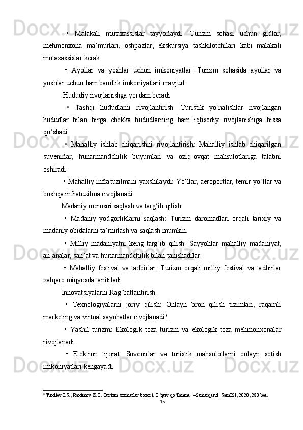   •   Malakali   mutaxassislar   tayyorlaydi:   Turizm   sohasi   uchun   gidlar,
mehmonxona   ma’murlari,   oshpazlar,   ekskursiya   tashkilotchilari   kabi   malakali
mutaxassislar kerak.
  •   Ayollar   va   yoshlar   uchun   imkoniyatlar:   Turizm   sohasida   ayollar   va
yoshlar uchun ham bandlik imkoniyatlari mavjud.
 Hududiy rivojlanishga yordam beradi
  •   Tashqi   hududlarni   rivojlantirish:   Turistik   yo‘nalishlar   rivojlangan
hududlar   bilan   birga   chekka   hududlarning   ham   iqtisodiy   rivojlanishiga   hissa
qo‘shadi.
  •   Mahalliy   ishlab   chiqarishni   rivojlantirish:   Mahalliy   ishlab   chiqarilgan
suvenirlar,   hunarmandchilik   buyumlari   va   oziq-ovqat   mahsulotlariga   talabni
oshiradi.
  • Mahalliy infratuzilmani yaxshilaydi: Yo‘llar, aeroportlar, temir yo‘llar va
boshqa infratuzilma rivojlanadi.
Madaniy merosni saqlash va targ‘ib qilish
  •   Madaniy   yodgorliklarni   saqlash:   Turizm   daromadlari   orqali   tarixiy   va
madaniy obidalarni ta’mirlash va saqlash mumkin.
  •   Milliy   madaniyatni   keng   targ‘ib   qilish:   Sayyohlar   mahalliy   madaniyat,
an’analar, san’at va hunarmandchilik bilan tanishadilar.
  •   Mahalliy   festival   va   tadbirlar:   Turizm   orqali   milliy   festival   va   tadbirlar
xalqaro miqyosda tanitiladi.
Innovatsiyalarni Rag‘batlantirish
  •   Texnologiyalarni   joriy   qilish:   Onlayn   bron   qilish   tizimlari,   raqamli
marketing va virtual sayohatlar rivojlanadi 6
.
  •   Yashil   turizm:   Ekologik   toza   turizm   va   ekologik   toza   mehmonxonalar
rivojlanadi.
  •   Elektron   tijorat:   Suvenirlar   va   turistik   mahsulotlarni   onlayn   sotish
imkoniyatlari kengayadi.
6
  Tuxliev I.S., Raximov Z.O. Turizm xizmatlar bozori. O quv qo llanma. –Samarqand: SamISI, 2020, 280 bet.ʻ ʻ
15 