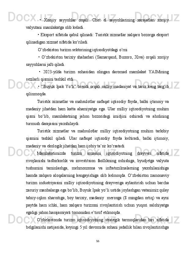   •   Xorijiy   sayyohlar   orqali:   Chet   el   sayyohlarining   xarajatlari   xorijiy
valyutani mamlakatga olib keladi.
 • Eksport sifatida qabul qilinadi: Turistik xizmatlar xalqaro bozorga eksport
qilinadigan xizmat sifatida ko‘riladi.
 O‘zbekiston turizm sektorining iqtisodiyotdagi o‘rni
  •   O‘zbekiston   tarixiy   shaharlari   (Samarqand,   Buxoro,   Xiva)   orqali   xorijiy
sayyohlarni jalb qiladi.
  •   2023-yilda   turizm   sohasidan   olingan   daromad   mamlakat   YAIMining
sezilarli qismini tashkil etdi.
  •  “Buyuk  Ipak  Yo‘li” brendi  orqali   milliy  madaniyat  va  tarix keng  targ‘ib
qilinmoqda.
Turistik  xizmatlar   va  mahsulotlar  nafaqat   iqtisodiy  foyda,  balki  ijtimoiy va
madaniy   jihatdan   ham   katta   ahamiyatga   ega.   Ular   milliy   iqtisodiyotning   muhim
qismi   bo‘lib,   mamlakatning   jahon   bozoridagi   imidjini   oshiradi   va   aholining
turmush darajasini yaxshilaydi.
Turistik   xizmatlar   va   mahsulotlar   milliy   iqtisodiyotning   muhim   tarkibiy
qismini   tashkil   qiladi.   Ular   nafaqat   iqtisodiy   foyda   keltiradi,   balki   ijtimoiy,
madaniy va ekologik jihatdan ham ijobiy ta’sir ko‘rsatadi.
Mamlakatimizda   turizm   soxasini   iqtisodiyotning   drayveri   sifatida
rivojlanishi   tadbirkorlik   va   investitsion   faollikning   oshishiga,   byudjetga   valyuta
tushumini   taminlashga,   mehmonxona   va   infratuzilmalarning   yaxshilanishiga
hamda xalqaro aloqalarning kengayishiga  olib kelmoqda.   O‘zbekiston  zamonaviy
turizm   industriyasini   milliy   iqtisodiyotining   drayveriga   aylantirish   uchun   barcha
zarur iy   manbalarga  ega bo‘lib, Buyuk Ipak  yo‘li  ustida joylashgan vatanimiz qulay
tabiiy-iqlim   sharoitiga ,   boy   tarixiy,   madaniy     merosga   (8   mingdan   ortiq)   va   ayni
paytda   ham   ichki,   ham   xalqaro   turizmni   rivojlantirish   uchun   yuqori   salohiyatga
egaligi jahon hamjamiyati tomonidan e’tirof etilmoqda.
O‘zbekistonda   turizm   iqtisodiyotning   strategik   tarmoqlaridan   biri   sifatida
belgilanishi natijasida, keyingi 5 yil davomida sohani jadallik bilan rivojlantirishga
16 