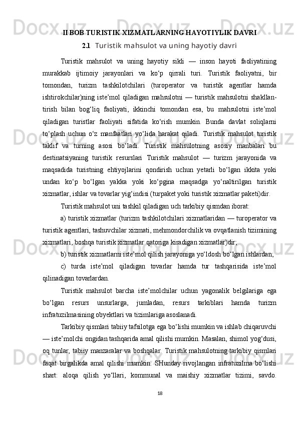 II BOB TURISTIK XIZMATLARNING HAYOTIYLIK DAVRI
2.1    Turist ik  mahsulot  v a uning hay ot iy  dav ri
Turistik   mahsulot   va   uning   hayotiy   sikli   —   inson   hayoti   faoliyatining
murakkab   ijtimoiy   jarayonlari   va   ko‘p   qirrali   turi.   Turistik   faoliyatni,   bir
tomondan,   turizm   tashkilotchilari   (turoperator   va   turistik   agentlar   hamda
ishtirokchilar)ning   iste’mol   qiladigan   mahsulotni   —   turistik   mahsulotni   shakllan-
tirish   bilan   bog‘liq   faoliyati,   ikkinchi   tomondan   esa,   bu   mahsulotni   iste’mol
qiladigan   turistlar   faoliyati   sifatida   ko‘rish   mumkin.   Bunda   davlat   soliqlarni
to‘plash   uchun   o‘z   manfaatlari   yo‘lida   harakat   qiladi.   Turistik   mahsulot   turistik
taklif   va   turning   asosi   bo‘ladi.   Turistik   mahsulotning   asosiy   manbalari   bu
destinatsiyaning   turistik   resurslari   Turistik   mahsulot   —   turizm   jarayonida   va
maqsadida   turistning   ehtiyojlarini   qondirish   uchun   yetarli   bo‘lgan   ikkita   yoki
undan   ko‘p   bo‘lgan   yakka   yoki   ko‘pgina   maqsadga   yo‘naltirilgan   turistik
xizmatlar, ishlar va tovarlar yig‘indisi (turpaket yoki turistik xizmatlar paketi)dir.
Turistik mahsulot uni tashkil qiladigan uch tarkibiy qismdan iborat:
a) turistik xizmatlar (turizm tashkilotchilari xizmatlaridan — turoperator va
turistik agentlari, tashuvchilar xizmati, mehmondorchilik va ovqatlanish tizimining
xizmatlari, boshqa turistik xizmatlar qatoriga kiradigan xizmatlar)dir;
b) turistik xizmatlarni iste’mol qilish jarayoniga yo‘ldosh bo‘lgan ishlardan;
c)   turda   iste’mol   qiladigan   tovarlar   hamda   tur   tashqarisida   iste’mol
qilinadigan tovarlardan.
Turistik   mahsulot   barcha   iste’molchilar   uchun   yagonalik   belgilariga   ega
bo‘lgan   resurs   unsurlarga,   jumladan,   resurs   tarkiblari   hamda   turizm
infratuzilmasining obyektlari va tizimlariga asoslanadi.
Tarkibiy qismlari tabiiy tafsilotga ega bo‘lishi mumkin va ishlab chiqaruvchi
— iste’molchi ongidan tashqarida amal qilishi mumkin. Masalan, shimol yog‘dusi,
oq tunlar, tabiiy manzaralar va boshqalar. Turistik mahsulotning tarkibiy qismlari
faqat   birgalikda   amal   qilishi   mumkin.   SHunday   rivojlangan   infratuzilma   bo‘lishi
shart:   aloqa   qilish   yo‘llari,   kommunal   va   maishiy   xizmatlar   tizimi,   savdo.
18 