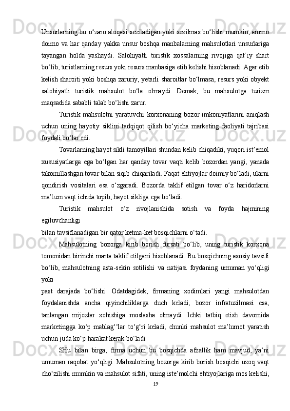 Unsurlarning bu o‘zaro aloqasi seziladigan yoki sezilmas bo‘lishi mumkin, ammo
doimo   va   har   qanday   yakka   unsur   boshqa   manbalarning   mahsulotlari   unsurlariga
tayangan   holda   yashaydi.   Salohiyatli   turistik   xossalarning   rivojiga   qat’iy   shart
bo‘lib, turistlarning resurs yoki resurs manbasiga etib kelishi hisoblanadi. Agar etib
kelish sharoiti yoki boshqa zaruriy, yetarli sharoitlar bo‘lmasa, resurs yoki obyekt
salohiyatli   turistik   mahsulot   bo‘la   olmaydi.   Demak,   bu   mahsulotga   turizm
maqsadida sababli talab bo‘lishi zarur.
Turistik   mahsulotni   yaratuvchi   korxonaning   bozor   imkoniyatlarini   aniqlash
uchun   uning   hayotiy   siklini   tadqiqot   qilish   bo‘yicha   marketing   faoliyati   tajribasi
foydali bo‘lar edi.
Tovarlarning hayot sikli tamoyillari shundan kelib chiqadiki, yuqori ist’emol
xususiyatlarga   ega   bo‘lgan   har   qanday   tovar   vaqti   kelib   bozordan   yangi,   yanada
takomillashgan tovar bilan siqib chiqariladi. Faqat ehtiyojlar doimiy bo‘ladi, ularni
qondirish   vositalari   esa   o‘zgaradi.   Bozorda   taklif   etilgan   tovar   o‘z   haridorlarni
ma’lum vaqt ichida topib, hayot sikliga ega bo‘ladi.
Turistik   mahsulot   o‘z   rivojlanishida   sotish   va   foyda   hajmining
egiluvchanligi
bilan tavsiflanadigan bir qator ketma-ket bosqichlarni o‘tadi.
Mahsulotning   bozorga   kirib   borish   fursati   bo‘lib,   uning   turistik   korxona
tomonidan birinchi marta taklif etilgani hisoblanadi. Bu bosqichning asosiy tavsifi
bo‘lib,   mahsulotning   asta-sekin   sotilishi   va   natijasi   foydaning   umuman   yo‘qligi
yoki
past   darajada   bo‘lishi.   Odatdagidek,   firmaning   xodimlari   yangi   mahsulotdan
foydalanishda   ancha   qiyinchiliklarga   duch   keladi,   bozor   infratuzilmasi   esa,
tanlangan   mijozlar   xohishiga   moslasha   olmaydi.   Ichki   tatbiq   etish   davomida
marketingga   ko‘p   mablag‘‘lar   to‘g‘ri   keladi,   chunki   mahsulot   ma’lumot   yaratish
uchun juda ko‘p harakat kerak bo‘ladi.
SHu   bilan   birga,   firma   uchun   bu   bosqichda   afzallik   ham   mavjud,   ya’ni
umuman  raqobat   yo‘qligi.  Mahsulotning   bozorga  kirib  borish   bosqichi   uzoq  vaqt
cho‘zilishi mumkin va mahsulot sifati, uning iste’molchi ehtiyojlariga mos kelishi,
19 