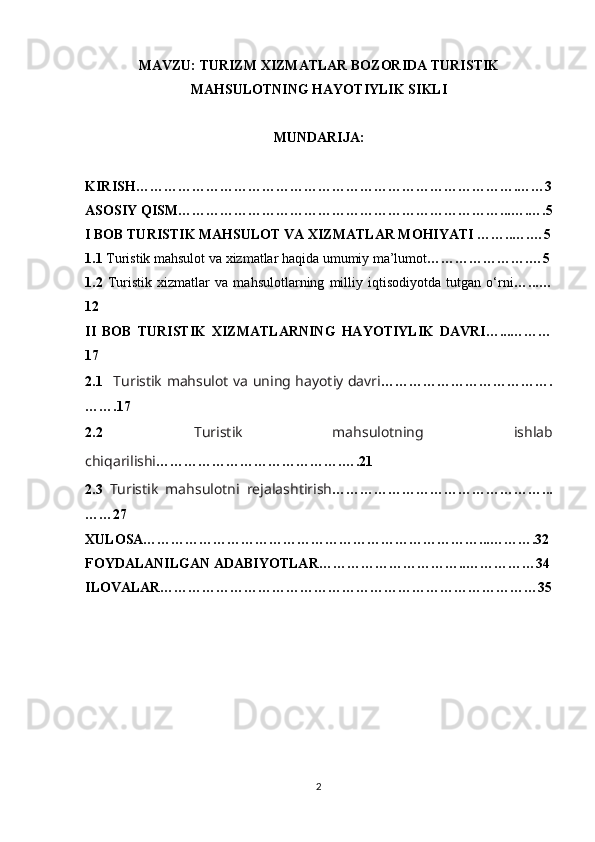 MAVZU: TURIZM XIZMATLAR BOZORIDA TURISTIK
MAHSULOTNING HAYOTIYLIK SIKLI
MUNDARIJA:
KIRISH……………………………………………………………………….……3
ASOSIY QISM……………………………………………………………...….….5
I BOB TURISTIK MAHSULOT VA XIZMATLAR MOHIYATI ……..….…5
1.1  Turistik mahsulot va xizmatlar haqida umumiy ma’lumot ………………….…5
1.2   Turistik   xizmatlar   va   mahsulotlarning   milliy   iqtisodiyotda   tutgan   o‘rni …...…
12
II   BOB   TURISTIK   XIZMATLARNING   HAYOTIYLIK   DAVRI…...………
17
2.1     Turistik mahsulot va uning hayotiy davri ……………………………….
…….17
2.2   Turistik   mahsulotning   ishlab
chiqarilishi ………………………………….….21
2.3   Turistik   mahsulotni   rejalashtirish ………………………………………...
……27
XULOSA………………………………………………………………...……….32
FOYDALANILGAN ADABIYOTLAR…………………………..……………34
ILOVALAR………………………………………………………………………35
2 