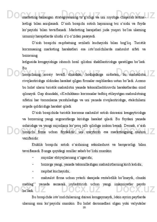 marketing   tanlangan   strategiyasining   to‘g‘riligi   va   uni   ruyobga   chiqarish   ketma-
ketligi   bilan   aniqlanadi.   O‘sish   bosqichi   sotish   hajmining   tez   o‘sishi   va   foyda
ko‘payishi   bilan   tavsiflanadi.   Marketing   harajatlari   juda   yuqori   bo‘lsa   ularning
umumiy harajatlarda ulushi o‘z-o‘zidan pasayadi.
O‘sish   bosqichi   raqobatning   sezilarli   kuchayishi   bilan   bog‘liq.   Turistik
korxonaning   marketing   harakatlari   esa   iste’molchilarda   mahsulot   sifati   va
bozorning
kelgusida   kengayishiga   ishonch   hosil   qilishni   shakllantirishga   qaratilgan   bo‘ladi.
Bu
bosqichning   asosiy   tavsifi   shundaki,   boshqalarga   nisbatan,   bu   mahsulotni
rivojlantirishga oldindan harakat qilgan firmalar raqiblardan ustun bo‘ladi. Ammo
bu holat  ularni  turistik mahsulotni  yanada  takomillashtiruvchi  harakatlardan ozod
qilmaydi. Gap shundaki, «Kechikkan» korxonalar tadbiq etilayotgan mahsulotning
sifatini   har   tomonlama   yaxshilashga   va   uni   yanada   rivojlantirishga,   etakchilarni
orqada qoldirishga harakat qiladi.
O‘sish  bosqichida turistik korxona mahsulot sotish  doirasini  kengaytirishga
va   bozorning   yangi   segmentlarga   kirishga   harakat   qiladi.   Bu   foydani   yanada
oshirishga va yangi mijozlarni ko‘proq jalb qilishga imkon beradi. Demak, o‘sish
bosqichi   firma   uchun   foydalidir,   uni   uzaytirish   esa   marketingning   muhim
vazifasidir.
Etuklik   bosqichi   sotish   o‘sishining   sekinlashuvi   va   barqarorligi   bilan
tavsiflanadi. Bunga quyidagi omillar sabab bo‘lishi mumkin:
- mijozlar ehtiyojlarining o‘zgarishi;
- bozorga yangi, yanada takomillashgan mahsulotlarning kirib kelishi;
- raqobat kuchayishi;
- mahsulot   firma   uchun   yetarli   darajada   rentabellik   bo‘lmaydi,   chunki
mablag‘‘   yanada   samarali   joylashtirish   uchun   yangi   imkoniyatlar   paydo
bo‘ladi.
Bu bosqichda iste’molchilarning doirasi kengaymaydi, lekin ayrim paytlarda
ularning   soni   ko‘payishi   mumkin.   Bu   holat   daromadlari   olgan   yoki   valyutalar
20 