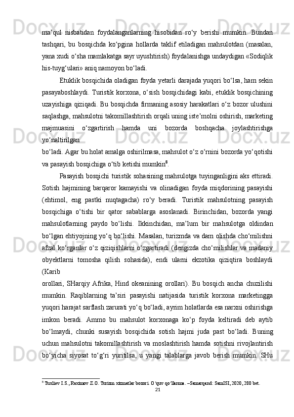 ma’qul   nisbatidan   foydalanganlarning   hisobidan   ro‘y   berishi   mumkin.   Bundan
tashqari,   bu   bosqichda   ko‘pgina   hollarda   taklif   etiladigan   mahsulotdan   (masalan,
yana xudi o‘sha mamlakatga sayr uyushtirish) foydalanishga undaydigan «Sodiqlik
his-tuyg‘ulari» aniq namoyon bo‘ladi.
Etuklik bosqichida oladigan foyda yetarli darajada yuqori bo‘lsa, ham sekin
pasayaboshlaydi.  Turistik korxona, o‘sish  bosqichidagi  kabi, etuklik bosqichining
uzayishiga qiziqadi. Bu bosqichda firmaning asosiy harakatlari o‘z bozor ulushini
saqlashga, mahsulotni takomillashtirish orqali uning iste’molni oshirish, marketing
majmuasini   o‘zgartirish   hamda   uni   bozorda   boshqacha   joylashtirishga
yo‘naltirilgan
bo‘ladi. Agar bu holat amalga oshirilmasa, mahsulot o‘z o‘rnini bozorda yo‘qotishi
va pasayish bosqichiga o‘tib ketishi mumkin 8
.
Pasayish bosqichi turistik sohasining mahsulotga tuyinganligini aks ettiradi.
Sotish   hajmining   barqaror   kamayishi   va   olinadigan   foyda   miqdorining   pasayishi
(ehtimol,   eng   pastki   nuqtagacha)   ro‘y   beradi.   Turistik   mahsulotning   pasayish
bosqichiga   o‘tishi   bir   qator   sabablarga   asoslanadi.   Birinchidan,   bozorda   yangi
mahsulotlarning   paydo   bo‘lishi.   Ikkinchidan,   ma’lum   bir   mahsulotga   oldindan
bo‘lgan ehtiyojning yo‘q bo‘lishi. Masalan, turizmda va dam olishda cho‘milishni
afzal ko‘rganlar o‘z qiziqishlarni  o‘zgartiradi  (dengizda cho‘milishlar va madaniy
obyektlarni   tomosha   qilish   sohasida),   endi   ularni   ekzotika   qiziqtira   boshlaydi
(Karib
orollari,   SHarqiy   Afrika,   Hind   okeanining   orollari).   Bu   bosqich   ancha   chuzilishi
mumkin.   Raqiblarning   ta’siri   pasayishi   natijasida   turistik   korxona   marketingga
yuqori harajat sarflash zarurati yo‘q bo‘ladi, ayrim holatlarda esa narxni oshirishga
imkon   beradi.   Ammo   bu   mahsulot   korxonaga   ko‘p   foyda   keltiradi   deb   aytib
bo‘lmaydi,   chunki   susayish   bosqichida   sotish   hajmi   juda   past   bo‘ladi.   Buning
uchun   mahsulotni   takomillashtirish   va   moslashtirish   hamda   sotishni   rivojlantirish
bo‘yicha   siyosat   to‘g‘ri   yuritilsa,   u   yangi   talablarga   javob   berish   mumkin.   SHu
8
  Tuxliev I.S., Raximov Z.O. Turizm xizmatlar bozori. O quv qo llanma. –Samarqand: SamISI, 2020, 280 bet.ʻ ʻ
21 