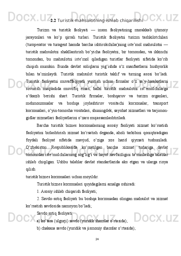 2.2   Turist ik  mahsulot ning ishlab chiqarilishi
Turizm   va   turistik   faoliyati   —   inson   faoliyatining   murakkab   ijtimoiy
jarayonlari   va   ko‘p   qirrali   turlari.   Turistik   faoliyatni   turizm   tashkilotchilari
(turoperator   va   turagent   hamda   barcha   ishtirokchilar)ning   iste’mol   mahsulotni   —
turistik   mahsulotni   shakllantirish   bo‘yicha   faoliyatni,   bir   tomondan,   va   ikkinchi
tomondan,   bu   mahsulotni   iste’mol   qiladigan   turistlar   faoliyati   sifatida   ko‘rib
chiqish   mumkin.   Bunda   davlat   soliqlarni   yig‘ishda   o‘z   manfaatlarni   hushyorlik
bilan   ta’minlaydi.   Turistik   mahsulot   turistik   taklif   va   turning   asosi   bo‘ladi.
Turistik   faoliyatni   muvaffaqiyatli   yuritish   uchun   firmalar   o‘z   sa’y-harakatlarni
sovurish   maqsadida   muvofiq   emas,   balki   turistik   mahsulotni   ist’emolchilarga
o‘tkazib   berishi   shart.   Turistik   firmalar,   boshqaruv   va   turizm   organlari,
mehmonxonalar   va   boshqa   joylashtiruv   vositachi   korxonalar,   transport
korxonalari, o‘yin-tomosha vositalari, shuningdek, sayohat xizmatlari va tarjimon-
gidlar xizmatlari faoliyatlarini o‘zaro mujassamlashtiriladi.
Barcha   turistik   biznes   korxonalarning   asosiy   faoliyati   xizmat   ko‘rsatish
faoliyatini   birlashtirish   xizmat   ko‘rsatish   deganda,   aholi   tarkibini   qoniqtiradigan
foydali   faoliyat   sifatida   mavjud,   o‘ziga   xos   harid   qiymati   tushuniladi.
O‘zbekiston   Respublikasida   ko‘rsatilgan   barcha   xizmat   turlariga   davlat
tomonidan iste’molchilarning sog‘lig‘i va hayot xavfsizligini ta’minlashga talablar
ishlab   chiqilgan.   Ushbu   talablar   davlat   standartlarida   aks   etgan   va   ularga   rioya
qilish
turistik biznes korxonalari uchun moyildir.
Turistik biznes korxonalari quyidagilarni amalga oshiradi:
1. Asosiy ishlab chiqarish faoliyati;
2. Savdo-sotiq faoliyati  bu boshqa korxonadan olingan mahsulot  va xizmat
ko‘rsatish savdosida namoyon bo‘ladi;
Savdo sotiq faoliyati:
a) ko‘tara (ulgurji) savdo (yuridik shaxslar o‘rtasida);
b) chakana savdo (yuridik va jismoniy shaxslar o‘rtasida);
24 