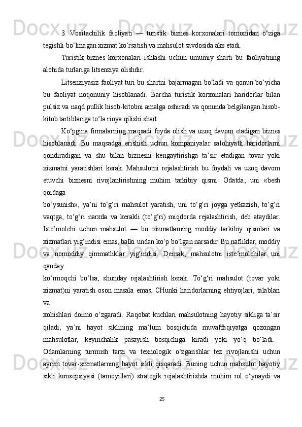 3.   Vositachilik   faoliyati   —   turistik   biznes   korxonalari   tomonidan   o‘ziga
tegishli bo‘lmagan xizmat ko‘rsatish va mahsulot savdosida aks etadi.
Turistik   biznes   korxonalari   ishlashi   uchun   umumiy   sharti   bu   faoliyatning
alohida turlariga litsenziya olishdir.
Litsenziyasiz faoliyat turi bu shartni bajarmagan bo‘ladi va qonun bo‘yicha
bu   faoliyat   noqonuniy   hisoblanadi.   Barcha   turistik   korxonalari   haridorlar   bilan
pulsiz va naqd pullik hisob-kitobni amalga oshiradi va qonunda belgilangan hisob-
kitob tartiblariga to‘la rioya qilishi shart.
Ko‘pgina firmalarning maqsadi foyda olish va uzoq davom etadigan biznes
hisoblanadi.   Bu   maqsadga   erishish   uchun   kompaniyalar   salohiyatli   haridorlarni
qondiradigan   va   shu   bilan   biznesni   kengaytirishga   ta’sir   etadigan   tovar   yoki
xizmatni   yaratishlari   kerak.   Mahsulotni   rejalashtirish   bu   foydali   va   uzoq   davom
etuvchi   biznesni   rivojlantirishning   muhim   tarkibiy   qismi.   Odatda,   uni   «besh
qoidaga
bo‘ysunish»,   ya’ni   to‘g‘ri   mahsulot   yaratish,   uni   to‘g‘ri   joyga   yetkazish,   to‘g‘ri
vaqtga,   to‘g‘ri   narxda   va   kerakli   (to‘g‘ri)   miqdorda   rejalashtirish,   deb   ataydilar.
Iste’molchi   uchun   mahsulot   —   bu   xizmatlarning   moddiy   tarkibiy   qismlari   va
xizmatlari yig‘indisi emas, balki undan ko‘p bo‘lgan narsadir. Bu nafliklar, moddiy
va   nomoddiy   qimmatliklar   yig‘indisi.   Demak,   mahsulotni   iste’molchilar   uni
qanday
ko‘rmoqchi   bo‘lsa,   shunday   rejalashtirish   kerak.   To‘g‘ri   mahsulot   (tovar   yoki
xizmat)ni   yaratish   oson   masala   emas.   CHunki   haridorlarning   ehtiyojlari,   talablari
va
xohishlari   doimo   o‘zgaradi.   Raqobat   kuchlari   mahsulotning   hayotiy   sikliga   ta’sir
qiladi,   ya’ni   hayot   siklining   ma’lum   bosqichida   muvaffaqiyatga   qozongan
mahsulotlar,   keyinchalik   pasayish   bosqichiga   kiradi   yoki   yo‘q   bo‘ladi.  
Odamlarning   turmush   tarzi   va   texnologik   o‘zgarishlar   tez   rivojlanishi   uchun
ayrim   tovar-xizmatlarning   hayot   sikli   qisqaradi.   Buning   uchun   mahsulot   hayotiy
sikli   konsepsiyasi   (tamoyillari)   strategik   rejalashtirishda   muhim   rol   o‘ynaydi   va
25 