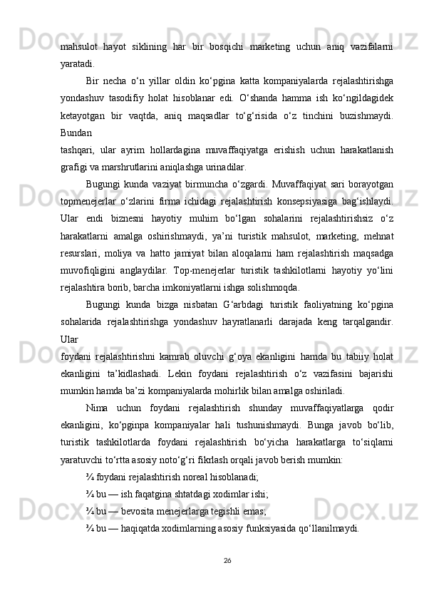 mahsulot   hayot   siklining   har   bir   bosqichi   marketing   uchun   aniq   vazifalarni
yaratadi.
Bir   necha   o‘n   yillar   oldin   ko‘pgina   katta   kompaniyalarda   rejalashtirishga
yondashuv   tasodifiy   holat   hisoblanar   edi.   O‘shanda   hamma   ish   ko‘ngildagidek
ketayotgan   bir   vaqtda,   aniq   maqsadlar   to‘g‘risida   o‘z   tinchini   buzishmaydi.
Bundan
tashqari,   ular   ayrim   hollardagina   muvaffaqiyatga   erishish   uchun   harakatlanish
grafigi va marshrutlarini aniqlashga urinadilar.
Bugungi   kunda   vaziyat   birmuncha   o‘zgardi.   Muvaffaqiyat   sari   borayotgan
topmenejerlar   o‘zlarini   firma   ichidagi   rejalashtirish   konsepsiyasiga   bag‘ishlaydi.
Ular   endi   biznesni   hayotiy   muhim   bo‘lgan   sohalarini   rejalashtirishsiz   o‘z
harakatlarni   amalga   oshirishmaydi,   ya’ni   turistik   mahsulot,   marketing,   mehnat
resurslari,   moliya   va   hatto   jamiyat   bilan   aloqalarni   ham   rejalashtirish   maqsadga
muvofiqligini   anglaydilar.   Top-menejerlar   turistik   tashkilotlarni   hayotiy   yo‘lini
rejalashtira borib, barcha imkoniyatlarni ishga solishmoqda.
Bugungi   kunda   bizga   nisbatan   G‘arbdagi   turistik   faoliyatning   ko‘pgina
sohalarida   rejalashtirishga   yondashuv   hayratlanarli   darajada   keng   tarqalgandir.
Ular
foydani   rejalashtirishni   kamrab   oluvchi   g‘oya   ekanligini   hamda   bu   tabiiy   holat
ekanligini   ta’kidlashadi.   Lekin   foydani   rejalashtirish   o‘z   vazifasini   bajarishi
mumkin hamda ba’zi kompaniyalarda mohirlik bilan amalga oshiriladi.
Nima   uchun   foydani   rejalashtirish   shunday   muvaffaqiyatlarga   qodir
ekanligini,   ko‘pginpa   kompaniyalar   hali   tushunishmaydi.   Bunga   javob   bo‘lib,
turistik   tashkilotlarda   foydani   rejalashtirish   bo‘yicha   harakatlarga   to‘siqlarni
yaratuvchi to‘rtta asosiy noto‘g‘ri fikrlash orqali javob berish mumkin:
¾ foydani rejalashtirish noreal hisoblanadi;
¾ bu — ish faqatgina shtatdagi xodimlar ishi;
¾ bu — bevosita menejerlarga tegishli emas;
¾ bu — haqiqatda xodimlarning asosiy funksiyasida qo‘llanilmaydi.
26 