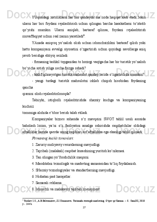 YUqoridagi xatoliklarni har biri qandaydir ma’noda haqiqat kasb etadi, lekin
ularni   har   biri   foydani   rejalashtirish   uchun   qilingan   barcha   harakatlarni   to‘xtatib
qo‘yishi   mumkin.   Ularni   aniqlab,   bartaraf   qilinsa,   foydani   rejalashtirish
muvaffaqiyat uchun real zamin yaratiladi 9
.
YAnada   aniqroq   yo‘nalish   olish   uchun   ishonchsizlikni   bartaraf   qilish   yoki
hatto   kompaniyani   avvalgi   siyosatini   o‘zgartirish   uchun   quyidagi   savollarga   aniq
javob berishga ehtiyoj seziladi:
- firmaning tashkil topganidan to hozirgi vaqtgacha har bir turistik yo‘nalish
bo‘yicha sotish yiliga necha foizga oshadi?
- taklif qilinayotgan turistik mahsulot qanday tarzda o‘zgartirilishi mumkin?
-   yangi   turdagi   turistik   mahsulotni   ishlab   chiqish   hisobidan   foydaning
qancha
qismini olish rejalashtirilmoqda?
Tabiiyki,   istiqbolli   rejalashtirishda   shaxsiy   kuchga   va   kompaniyaning
kuchsiz
tomoniga alohida e’tibor berish talab etiladi.
Kompaniyalar   biznes   sohasida   o‘z   mavqeini   SWOT   tahlil   usuli   asosida
baholash   lozim,   ya’ni   o‘z   faoliyatini   amalga   oshirishda   raqobatchilar   oldidagi
afzalliklar hamda qaerda uning raqiblari sof afzallikka ega ekanligi tahlil qilinadi:
Firmaning kuchli tomonlari:
1. Zaruriy moliyaviy resurslarning mavjudligi.
2. Tajribali (malakali) raqobat kurashining yuritish ko‘nikmasi.
3. Tan olingan yo‘lboshchilik maqomi.
4. Masshtabni texnologik va marketing samarasidan to‘liq foydalanish.
5. SHaxsiy texnologiyalar va standartlarning mavjudligi.
6. Nisbatan past harajatlar.
7. Samarali reklama.
8. Ishonchli va malakaviy tajribali menejment.
9
  Tuxliev I.S., A.B.Bektemirov, Z.I.Usmanova. Turizmda strategik marketing. O‘quv qo‘llanma. – S.: SamISI, 2010 
y.- 144 b .
27 