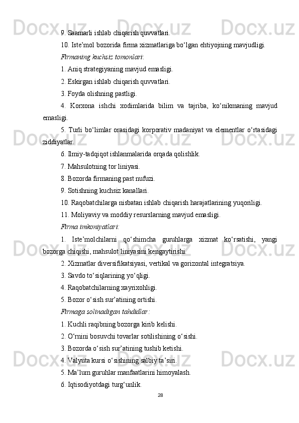 9. Saamarli ishlab chiqarish quvvatlari.
10. Iste’mol bozorida firma xizmatlariga bo‘lgan ehtiyojning mavjudligi.
Firmaning kuchsiz tomonlari :
1. Aniq strategiyaning mavjud emasligi.
2. Eskirgan ishlab chiqarish quvvatlari.
3. Foyda olishning pastligi.
4.   Korxona   ishchi   xodimlarida   bilim   va   tajriba,   ko‘nikmaning   mavjud
emasligi.
5.   Turli   bo‘limlar   orasidagi   korporativ   madaniyat   va   elementlar   o‘rtasidagi
ziddiyatlar.
6. Ilmiy-tadqiqot ishlanmalarida orqada qolishlik.
7. Mahsulotning tor liniyasi.
8. Bozorda firmaning past nufuzi.
9. Sotishning kuchsiz kanallari.
10. Raqobatchilarga nisbatan ishlab chiqarish harajatlarining yuqoriligi.
11. Moliyaviy va moddiy resurslarning mavjud emasligi.
Firma imkoniyatlari:
1.   Iste’molchilarni   qo‘shimcha   guruhlarga   xizmat   ko‘rsatishi,   yangi
bozorga chiqishi, mahsulot liniyasini kengaytirishi.
2. Xizmatlar diversifikatsiyasi, vertikal va gorizontal integratsiya.
3. Savdo to‘siqlarining yo‘qligi.
4. Raqobatchilarning xayrixohligi.
5. Bozor o‘sish sur’atining ortishi.
Firmaga solinadigan tahdidlar:
1. Kuchli raqibning bozorga kirib kelishi.
2. O‘rnini bosuvchi tovarlar sotilishining o‘sishi.
3. Bozorda o‘sish sur’atining tushib ketishi.
4. Valyuta kursi o‘sishining salbiy ta’siri.
5. Ma’lum guruhlar manfaatlarini himoyalash.
6. Iqtisodiyotdagi turg‘unlik.
28 