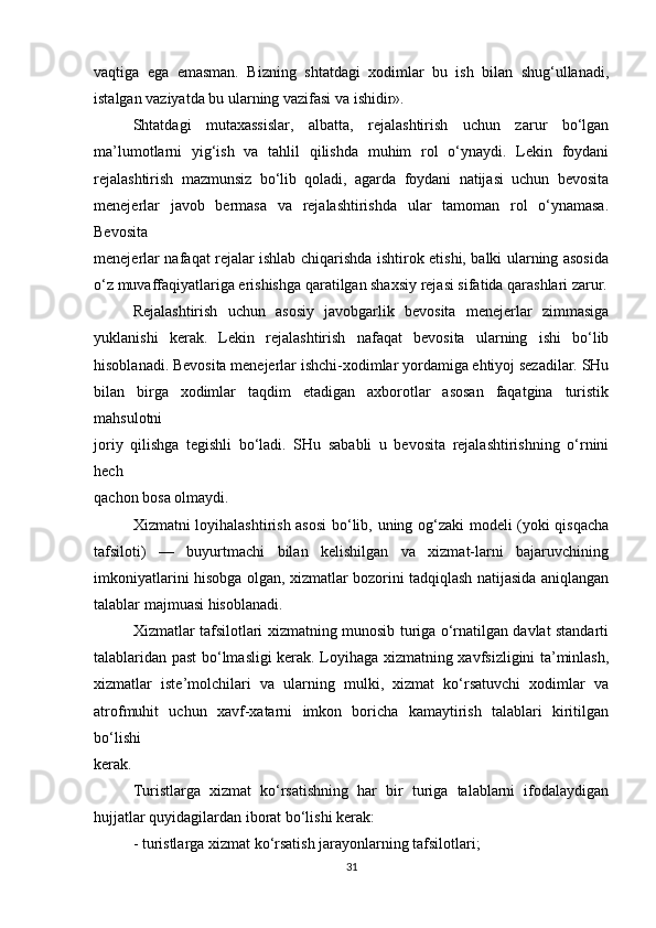 vaqtiga   ega   emasman.   Bizning   shtatdagi   xodimlar   bu   ish   bilan   shug‘ullanadi,
istalgan vaziyatda bu ularning vazifasi va ishidir».
Shtatdagi   mutaxassislar,   albatta,   rejalashtirish   uchun   zarur   bo‘lgan
ma’lumotlarni   yig‘ish   va   tahlil   qilishda   muhim   rol   o‘ynaydi.   Lekin   foydani
rejalashtirish   mazmunsiz   bo‘lib   qoladi,   agarda   foydani   natijasi   uchun   bevosita
menejerlar   javob   bermasa   va   rejalashtirishda   ular   tamoman   rol   o‘ynamasa.
Bevosita
menejerlar nafaqat rejalar ishlab chiqarishda ishtirok etishi, balki ularning asosida
o‘z muvaffaqiyatlariga erishishga qaratilgan shaxsiy rejasi sifatida qarashlari zarur.
Rejalashtirish   uchun   asosiy   javobgarlik   bevosita   menejerlar   zimmasiga
yuklanishi   kerak.   Lekin   rejalashtirish   nafaqat   bevosita   ularning   ishi   bo‘lib
hisoblanadi. Bevosita menejerlar ishchi-xodimlar yordamiga ehtiyoj sezadilar. SHu
bilan   birga   xodimlar   taqdim   etadigan   axborotlar   asosan   faqatgina   turistik
mahsulotni
joriy   qilishga   tegishli   bo‘ladi.   SHu   sababli   u   bevosita   rejalashtirishning   o‘rnini
hech
qachon bosa olmaydi.
Xizmatni loyihalashtirish asosi  bo‘lib, uning og‘zaki  modeli (yoki qisqacha
tafsiloti)   —   buyurtmachi   bilan   kelishilgan   va   xizmat-larni   bajaruvchining
imkoniyatlarini hisobga olgan, xizmatlar bozorini tadqiqlash natijasida aniqlangan
talablar majmuasi hisoblanadi.
Xizmatlar tafsilotlari xizmatning munosib turiga o‘rnatilgan davlat standarti
talablaridan past bo‘lmasligi kerak. Loyihaga xizmatning xavfsizligini ta’minlash,
xizmatlar   iste’molchilari   va   ularning   mulki,   xizmat   ko‘rsatuvchi   xodimlar   va
atrofmuhit   uchun   xavf-xatarni   imkon   boricha   kamaytirish   talablari   kiritilgan
bo‘lishi
kerak. 
Turistlarga   xizmat   ko‘rsatishning   har   bir   turiga   talablarni   ifodalaydigan
hujjatlar quyidagilardan iborat bo‘lishi kerak:
- turistlarga xizmat ko‘rsatish jarayonlarning tafsilotlari;
31 