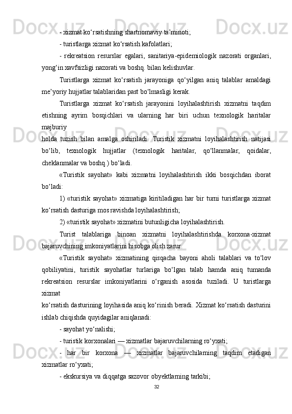 - xizmat ko‘rsatishning shartnomaviy ta’minoti;
- turistlarga xizmat ko‘rsatish kafolatlari;
-   rekreatsion   resurslar   egalari,   sanitariya-epidemiologik   nazorati   organlari,
yong‘in xavfsizligi nazorati va boshq. bilan kelishuvlar.
Turistlarga   xizmat   ko‘rsatish   jarayoniga   qo‘yilgan   aniq   talablar   amaldagi
me’yoriy hujjatlar talablaridan past bo‘lmasligi kerak.
Turistlarga   xizmat   ko‘rsatish   jarayonini   loyihalashtirish   xizmatni   taqdim
etishning   ayrim   bosqichlari   va   ularning   har   biri   uchun   texnologik   haritalar
majburiy
holda   tuzish   bilan   amalga   oshiriladi.   Turistik   xizmatni   loyihalashtirish   natijasi
bo‘lib,   texnologik   hujjatlar   (texnologik   haritalar,   qo‘llanmalar,   qoidalar,
cheklanmalar va boshq.) bo‘ladi.
«Turistik   sayohat»   kabi   xizmatni   loyihalashtirish   ikki   bosqichdan   iborat
bo‘ladi:
1)   «turistik   sayohat»   xizmatiga   kiritiladigan   har   bir   turni   turistlarga  xizmat
ko‘rsatish dasturiga mos ravishda loyihalashtirish;
2) «turistik sayohat» xizmatini butunligicha loyihalashtirish.
Turist   talablariga   binoan   xizmatni   loyihalashtirishda   korxona-xizmat
bajaruvchining imkoniyatlarini hisobga olish zarur.
«Turistik   sayohat»   xizmatining   qisqacha   bayoni   aholi   talablari   va   to‘lov
qobiliyatini,   turistik   sayohatlar   turlariga   bo‘lgan   talab   hamda   aniq   tumanda
rekreatsion   resurslar   imkoniyatlarini   o‘rganish   asosida   tuziladi.   U   turistlarga
xizmat
ko‘rsatish dasturining loyihasida aniq ko‘rinish beradi. Xizmat ko‘rsatish dasturini
ishlab chiqishda quyidagilar aniqlanadi:
- sayohat yo‘nalishi;
- turistik korxonalari — xizmatlar bajaruvchilarning ro‘yxati;
-   har   bir   korxona   —   xizmatlar   bajaruvchilarning   taqdim   etadigan
xizmatlar ro‘yxati;
- ekskursiya va diqqatga sazovor obyektlarning tarkibi;
32 