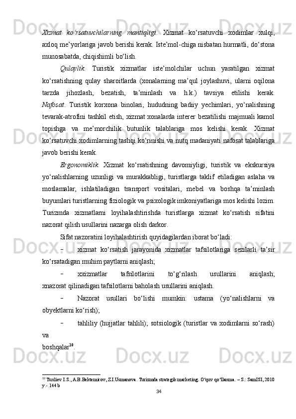 Xizmat   ko‘rsatuvchilarning   mantiqligi .   Xizmat   ko‘rsatuvchi   xodimlar   xulqi,
axloq me’yorlariga javob berishi kerak. Iste’mol-chiga nisbatan hurmatli, do‘stona
munosabatda, chiqishimli bo‘lish.
Qulaylik .   Turistik   xizmatlar   iste’molchilar   uchun   yaratilgan   xizmat
ko‘rsatishning   qulay   sharoitlarda   (xonalarning   ma’qul   joylashuvi,   ularni   oqilona
tarzda   jihozlash,   bezatish,   ta’minlash   va   h.k.)   tavsiya   etilishi   kerak.
Nafosat .   Turistik   korxona   binolari,   hududning   badiiy   yechimlari,   yo‘nalishning
tevarak-atrofini tashkil etish, xizmat xonalarda interer bezatilishi majmuali kamol
topishga   va   me’morchilik   butunlik   talablariga   mos   kelishi   kerak.   Xizmat
ko‘rsatuvchi xodimlarning tashqi ko‘rinishi va nutq madaniyati nafosat talablariga
javob berishi kerak.
Ergonomiklik .   Xizmat   ko‘rsatishning   davomiyligi,   turistik   va   ekskursiya
yo‘nalishlarning   uzunligi   va   murakkabligi,   turistlarga   taklif   etiladigan   aslaha   va
moslamalar,   ishlatiladigan   transport   vositalari,   mebel   va   boshqa   ta’minlash
buyumlari turistlarning fiziologik va psixologik imkoniyatlariga mos kelishi lozim.
Turizmda   xizmatlarni   loyihalashtirishda   turistlarga   xizmat   ko‘rsatish   sifatini
nazorat qilish usullarini nazarga olish darkor.
Sifat nazoratini loyihalashtirish quyidagilardan iborat bo‘ladi:
- xizmat   ko‘rsatish   jarayonida   xizmatlar   tafsilotlariga   sezilarli   ta’sir
ko‘rsatadigan muhim paytlarni aniqlash;
- xxizmatlar   tafsilotlarini   to‘g‘rilash   usullarini   aniqlash;
xnazorat qilinadigan tafsilotlarni baholash usullarini aniqlash.
- Nazorat   usullari   bo‘lishi   mumkin:   ustama   (yo‘nalishlarni   va
obyektlarni ko‘rish); 
- tahliliy  (hujjatlar   tahlili);   sotsiologik   (turistlar   va  xodimlarni  so‘rash)
va
boshqalar 10
.
10
  Tuxliev I.S., A.B.Bektemirov, Z.I.Usmanova. Turizmda strategik marketing.  O‘quv qo‘llanma. – S.: SamISI, 2010
y.- 144 b
34 