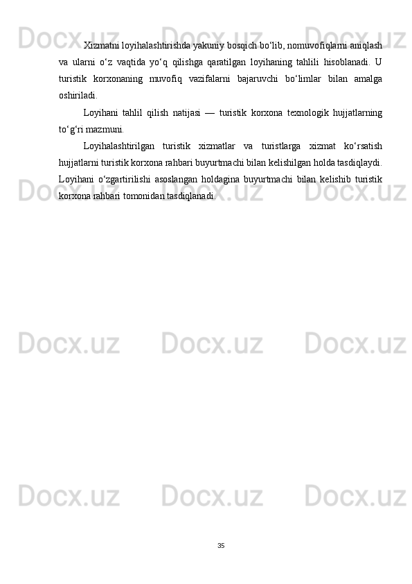 Xizmatni loyihalashtirishda yakuniy bosqich bo‘lib, nomuvofiqlarni aniqlash
va   ularni   o‘z   vaqtida   yo‘q   qilishga   qaratilgan   loyihaning   tahlili   hisoblanadi.   U
turistik   korxonaning   muvofiq   vazifalarni   bajaruvchi   bo‘limlar   bilan   amalga
oshiriladi.
Loyihani   tahlil   qilish   natijasi   —   turistik   korxona   texnologik   hujjatlarning
to‘g‘ri mazmuni.
Loyihalashtirilgan   turistik   xizmatlar   va   turistlarga   xizmat   ko‘rsatish
hujjatlarni turistik korxona rahbari buyurtmachi bilan kelishilgan holda tasdiqlaydi.
Loyihani   o‘zgartirilishi   asoslangan   holdagina   buyurtmachi   bilan   kelishib   turistik
korxona rahbari tomonidan tasdiqlanadi.
35 