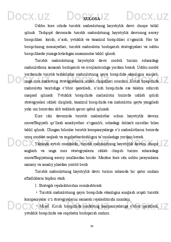 XULOSA
Ushbu   kurs   ishida   turistik   mahsulotning   hayotiylik   davri   chuqur   tahlil
qilindi.   Tadqiqot   davomida   turistik   mahsulotning   hayotiylik   davrining   asosiy
bosqichlari:   kirish,   o‘sish,   yetuklik   va   tanazzul   bosqichlari   o‘rganildi.   Har   bir
bosqichning   xususiyatlari,   turistik   mahsulotni   boshqarish   strategiyalari   va   ushbu
bosqichlarda yuzaga keladigan muammolar tahlil qilindi.
Turistik   mahsulotning   hayotiylik   davri   modeli   turizm   sohasidagi
mahsulotlarni samarali boshqarish va rivojlantirishga yordam beradi. Ushbu model
yordamida   turistik   tashkilotlar   mahsulotning   qaysi   bosqichda   ekanligini   aniqlab,
unga mos marketing strategiyalarini ishlab chiqishlari mumkin. Kirish bosqichida
mahsulotni   tanitishga   e’tibor   qaratiladi,   o‘sish   bosqichida   esa   talabni   oshirish
maqsad   qilinadi.   Yetuklik   bosqichida   mahsulotni   bozorda   ushlab   qolish
strategiyalari ishlab chiqiladi, tanazzul bosqichida esa mahsulotni qayta yangilash
yoki uni bozordan olib tashlash qarori qabul qilinadi.
Kurs   ishi   davomida   turistik   mahsulotlar   uchun   hayotiylik   davrini
muvaffaqiyatli   qo‘llash   amaliyotlari   o‘rganilib,   sohadagi   dolzarb   misollar   bilan
tahlil qilindi. Olingan bilimlar turistik kompaniyalarga o‘z mahsulotlarini bozorda
uzoq muddat saqlash va raqobatbardoshligini ta’minlashga yordam beradi.
Yakunda   aytish   mumkinki,   turistik   mahsulotning   hayotiylik   davrini   chuqur
anglash   va   unga   mos   strategiyalarni   ishlab   chiqish   turizm   sohasidagi
muvaffaqiyatning   asosiy   omillaridan   biridir.   Mazkur   kurs   ishi   ushbu   jarayonlarni
nazariy va amaliy jihatdan yoritib berdi.
Turistik   mahsulotning   hayotiylik   davri   turizm   sohasida   bir   qator   muhim
afzalliklarni taqdim etadi:
1. Strategik rejalashtirishni osonlashtiradi:
  •   Turistik   mahsulotning  qaysi   bosqichda   ekanligini   aniqlash   orqali   turistik
kompaniyalar o‘z strategiyalarini samarali rejalashtirishi mumkin.
  •   Misol:   Kirish   bosqichida   marketing   kampaniyalariga   e’tibor   qaratiladi,
yetuklik bosqichida esa raqobatni boshqarish muhim.
36 