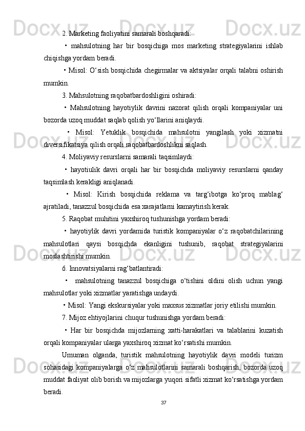 2. Marketing faoliyatini samarali boshqaradi:
  •   mahsulotning   har   bir   bosqichiga   mos   marketing   strategiyalarini   ishlab
chiqishga yordam beradi.
  • Misol: O‘sish bosqichida chegirmalar va aktsiyalar orqali talabni oshirish
mumkin.
3. Mahsulotning raqobatbardoshligini oshiradi:
  •   Mahsulotning   hayotiylik   davrini   nazorat   qilish   orqali   kompaniyalar   uni
bozorda uzoq muddat saqlab qolish yo‘llarini aniqlaydi.
  •   Misol:   Yetuklik   bosqichida   mahsulotni   yangilash   yoki   xizmatni
diversifikatsiya qilish orqali raqobatbardoshlikni saqlash.
4. Moliyaviy resurslarni samarali taqsimlaydi:
  •   hayotiulik   davri   orqali   har   bir   bosqichda   moliyaviy   resurslarni   qanday
taqsimlash kerakligi aniqlanadi.
  •   Misol:   Kirish   bosqichida   reklama   va   targ‘ibotga   ko‘proq   mablag‘
ajratiladi, tanazzul bosqichida esa xarajatlarni kamaytirish kerak.
5. Raqobat muhitini yaxshiroq tushunishga yordam beradi:
  •   hayotiylik   davri   yordamida   turistik   kompaniyalar   o‘z   raqobatchilarining
mahsulotlari   qaysi   bosqichda   ekanligini   tushunib,   raqobat   strategiyalarini
moslashtirishi mumkin.
6. Innovatsiyalarni rag‘batlantiradi:
  •     mahsulotning   tanazzul   bosqichiga   o‘tishini   oldini   olish   uchun   yangi
mahsulotlar yoki xizmatlar yaratishga undaydi.
 • Misol: Yangi ekskursiyalar yoki maxsus xizmatlar joriy etilishi mumkin.
7. Mijoz ehtiyojlarini chuqur tushunishga yordam beradi:
  •   Har   bir   bosqichda   mijozlarning   xatti-harakatlari   va   talablarini   kuzatish
orqali kompaniyalar ularga yaxshiroq xizmat ko‘rsatishi mumkin.
Umuman   olganda,   turistik   mahsulotning   hayotiylik   davri   modeli   turizm
sohasidagi   kompaniyalarga   o‘z   mahsulotlarini   samarali   boshqarish,   bozorda   uzoq
muddat faoliyat olib borish va mijozlarga yuqori sifatli xizmat ko‘rsatishga yordam
beradi.
37 