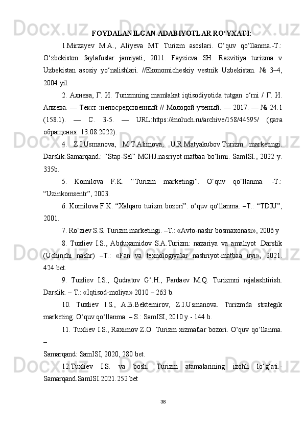 FOYDALANILGAN ADABIYOTLAR RO‘YXATI:
1.Mirzayev   M.A.,   Aliyeva   MT   Turizm   asoslari.   O‘quv   qo‘llanma.-T.:
O‘zbekiston   faylafuslar   jamiyati,   2011.   Fayzieva   SH.   Razvitiya   turizma   v
Uzbekistan   asosiy   yo‘nalishlari.   //Ekonomicheskiy   vestnik   Uzbekistan.   №   3–4,
2004 yil.
2.   Алиева ,   Г .   И .   Turizmning   mamlakat   iqtisodiyotida   tutgan   o‘rni   /   Г .   И .
Алиева . —   Текст   : непосредственный   //   Молодой   ученый . — 2017. — № 24.1
(158.1).   —   С .   3-5.   —   URL:https://moluch.ru/archive/158/44595/   ( дата
обращения : 13.08.2022).
4.   Z.I.Usmanova,   M.T.Alimova,   U.R.Matyakubov.Turizm   marketingi.
Darslik.Samarqand.: “Stap-Sel” MCHJ.nasriyot  matbaa bo‘limi. SamISI., 2022 y.
335b.
5.   Komilova   F.K.   “Turizm   marketingi”.   O‘quv   qo‘llanma.   -T.:
“Uzinkomsentr”, 2003.
6. Komilova F.K. “Xalqaro turizm bozori”. o‘quv qo‘llanma. –T.: “TDIU”,
2001.
7. Ro‘ziev S.S. Turizm marketingi. –T.: «Avto-nashr bosmaxonasi», 2006 y
8.   Tuxliev   I.S.,   Abduxamidov   S.A.Turizm:   nazariya   va   amaliyot   .Darslik
(Uchinchi   nashr)   –T.:   «Fan   va   texnologiyalar   nashriyot-matbaa   uyi»,   2021.
424 bet.
9.   Tuxliev   I.S.,   Qudratov   G‘.H.,   Pardaev   M.Q.   Turizmni   rejalashtirish.
Darslik. – T.: «Iqtisod-moliya» 2010 – 263 b.
10.   Tuxliev   I.S.,   A.B.Bektemirov,   Z.I.Usmanova.   Turizmda   strategik
marketing. O‘quv qo‘llanma. – S.: SamISI, 2010 y.- 144 b.
11. Tuxliev I.S., Raximov Z.O. Turizm xizmatlar bozori. O quv qo llanma.ʻ ʻ
–
Samarqand: SamISI, 2020, 280 bet.
12.Tuxliev   I.S.   va   bosh.   Turizm   atamalarining   izohli   lo‘g‘ati.-
Samarqand.SamISI.2021.252 bet
38 