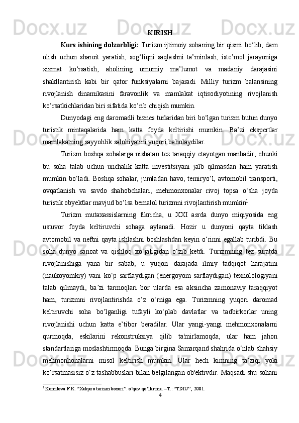 KIRISH
Kurs ishining dolzarbligi:   Turizm ijtimoiy sohaning bir qismi bo‘lib, dam
olish   uchun   sharoit   yaratish,   sog‘liqni   saqlashni   ta’minlash,   iste’mol   jarayoniga
xizmat   ko‘rsatish,   aholining   umumiy   ma’lumot   va   madaniy   darajasini
shakllantirish   kabi   bir   qator   funksiyalarni   bajaradi.   Milliy   turizm   balansining
rivojlanish   dinamikasini   faravonlik   va   mamlakat   iqtisodiyotining   rivojlanish
ko‘rsatkichlaridan biri sifatida ko‘rib chiqish mumkin.
Dunyodagi eng daromadli biznes turlaridan biri bo‘lgan turizm butun dunyo
turistik   mintaqalarida   ham   katta   foyda   keltirishi   mumkin.   Ba’zi   ekspertlar
mamlakatning sayyohlik salohiyatini yuqori baholaydilar.
Turizm   boshqa   sohalarga  nisbatan   tez  taraqqiy  etayotgan  manbadir,  chunki
bu   soha   talab   uchun   unchalik   katta   investitsiyani   jalb   qilmasdan   ham   yaratish
mumkin bo‘ladi. B о shq а   s о h а l а r,  juml а d а n h а v о , t е miryo‘l,   а vt о m о bil  tr а nsp о rti,
о vq а tl а nish   v а   s а vd о   sh а h о bch а l а ri,   m е hm о n хо n а l а r   riv о j   t о ps а   o‘sh а   j о yd а
turistik  о by е ktl а r m а vjud bo‘ls а  b е m а l о l turizmni riv о jl а ntirish mumkin 1
.
Turizm   mutaxassislarning   fikricha,   u   XXI   asrda   dunyo   miqiyosida   eng
ustuvor   foyda   keltiruvchi   sohaga   aylanadi.   Hozir   u   dunyoni   qayta   tiklash
avtomobil va neftni  qayta ishlashni  boshlashdan  keyin o‘rinni  egallab turibdi. Bu
soha   dunyo   sanoat   va   qishloq   xo‘jaligidan   o‘zib   ketdi.   Turizmning   tez   suratda
rivojlanishiga   yana   bir   sabab,   u   yuqori   darajada   ilmiy   tadqiqot   harajatini
(naukoyomkiy)   vani   ko‘p   sarflaydigan   (energoyom   sarflaydigan)   texnolologiyani
talab   qilmaydi,   ba zi   tarmoqlari   bor   ularda   esa   aksincha   zamonaviy   taraqqiyotʼ
ham,   turizmni   rivojlantirishda   o‘z   o‘rniga   ega.   Turizmning   yuqori   daromad
keltiruvchi   soha   bo‘lganligi   tufayli   ko‘plab   davlatlar   va   tadbirkorlar   uning
rivojlanishi   uchun   katta   e’tibor   beradilar.   Ular   yangi-yangi   mehmonxonalarni
qurmoqda,   eskilarini   rekonstruksiya   qilib   ta'mirlamoqda,   ular   ham   jahon
standartlariga moslashtirmoqda. Bunga birgina Samarqand shahrida o‘nlab shahsiy
mehmonhonalarni   misol   keltirish   mumkin.   Ular   hech   kimning   ta’ziqi   yoki
ko‘rsatmasisiz o‘z tashabbuslari bilan belgilangan ob'ektivdir. Maqsadi shu sohani
1
  Komilova F.K. “Xalqaro turizm bozori”. o‘quv qo‘llanma. –T.: “TDIU”,    2001.
4 