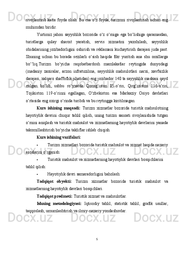 rivojlantirib katta foyda olish. Bu esa o‘z foyda, turizmni rivojlantirish uchun eng
muhimdan biridir.
Yurtimiz   jahon   sayyohlik   bozorida   o‘z   o‘rniga   ega   bo‘lishiga   qaramasdan,
turistlarga   qulay   sharoit   yaratish,   servis   xizmatini   yaxshilash,   sayyohlik
obidalarining jozibadorligini oshirish va reklamani kuchaytirish darajasi juda past.
Shuning   uchun   bu   borada   sezilarli   o‘sish   haqida   fikr   yuritish   ana   shu   omillarga
bo‘‘liq.Turizm   bo‘yicha   raqobatbardosh   mamlakatlar   reytingida   dunyodagi
(madaniy   zaxiralar,   arzon   infratuzilma,   sayyohlik   mahsulotlari   narxi,   xavfsizlik
darajasi, xalqaro shaffoflik jihatidan) eng jozibador 140 ta sayyohlik maskani qayd
etilgan   bo‘lib,   ushbu   ro‘yxatda   Qozog‘iston   85-o‘rin,   Qirg‘iziston   116-o‘rin,
Tojikiston   119-o‘rinni   egallagan,   O‘zbekiston   esa   Markaziy   Osiyo   davlatlari
o‘rtasida eng oxirgi o‘rinda turibdi va bu reytingga kiritilmagan. 
Kurs   ishining   maqsadi:   Turizm   xizmatlar   bozorida   turistik   mahsulotning
hayotiylik   davrini   chuqur   tahlil   qilish,   uning   turizm   sanoati   rivojlanishida   tutgan
o‘rnini aniqlash va turistik mahsulot va xizmatlarning hayotiylik davrlarini yanada
takomillashtirish bo‘yicha takliflar ishlab chiqish.
Kurs ishining vazifalari:
 Turizm xizmatlari bozorida turistik mahsulot va xizmat haqida nazariy
asoslarini o‘rganish:
 Turistik mahsulot va xizmatlarning hayotiylik davrlari bosqichlarini 
tahlil qilish:
 Hayotiylik davri  samaradorligini baholash :
Tadqiqot   obyekti :   Turizm   xizmatlar   bozorida   turistik   mahsulot   va
xizmatlarning   hayotiylik   davrlari   bosqichlari .
Tadqiqot predmeti:  Turistik xizmat va mahsulotlar.
Ishning   metodologiyasi:   Iqtisodiy   tahlil,   statistik   tahlil,   grafik   usullar,
taqqoslash, umumlashtirish va ilmiy-nazariy yondashuvlar.  
5 