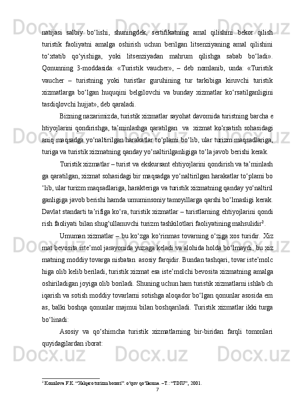 natijasi   salbiy   bo‘lishi,   shuningdek,   sertifikatning   amal   qilishini   bekor   qilish
turistik   faoliyatni   amalga   oshirish   uchun   berilgan   litsenziyaning   amal   qilishini
to‘xtatib   qo‘yishiga,   yoki   litsenziyadan   mahrum   qilishga   sabab   bo‘ladi».
Qonunning   3-moddasida:   «Turistik   vaucher»,   –   deb   nomlanib,   unda:   «Turistik
vaucher   –   turistning   yoki   turistlar   guruhining   tur   tarkibiga   kiruvchi   turistik
xizmatlarga   bo‘lgan   huquqini   belgilovchi   va   bunday   xizmatlar   ko‘rsatilganligini
tasdiqlovchi hujjat», deb qaraladi.      
Bizning nazarimizda ,  turistik  xizmatlar  sayohat davomida  turistning  barcha  e
htiyojlarini qondirishga ,   ta ’ minlashga qaratilgan    va     xizmat   ko‘rsatish   sohasidagi
aniq   maqsadga yo‘naltirilgan harakatlar t o‘ plami bo‘lib, ular turizm maqsadlariga,
turiga  va turistik xizmatning qanday yo‘naltirilganligiga  to‘la  javob berishi kerak. 
Turistik xizmatlar – turist va ekskursant ehtiyojlarini qondirish va ta’minlash
ga qaratilgan, xizmat sohasidagi bir maqsadga yo‘naltirilgan harakatlar to‘plami bo
‘lib, ular turizm maqsadlariga,  harakteriga  va turistik xizmatning qanday yo‘naltiril
ganligiga javob berishi hamda umuminsoniy tamoyillarga qarshi bo‘lmasligi kerak.
Davlat standarti ta’rifiga ko‘ra, turistik xizmatlar – turistlarning   ehtiyojlarini qondi
rish faoliyati bilan shug‘ullanuvchi turizm tashkilotlari faoliyatining mahsulidir 2
. 
Umuman xizmatlar – bu ko‘zga ko‘rinmas tovarning o‘ziga xos turidir.   Xiz
mat bevosita iste’mol jarayonida yuzaga keladi va alohida holda bo‘lmaydi ,   bu  xiz
matning  moddiy  tovarga  nisbatan   asosiy farqidir. Bundan tashqari, tovar iste’molc
higa olib kelib beriladi, turistik xizmat esa iste’molchi bevosita xizmatning  amalga
oshiriladigan   joyiga  olib boriladi. Shuning uchun ham turistik xizmatlarni ishlab ch
iqarish va sotish moddiy tovarlarni sotishga aloqador bo‘lgan qonunlar asosida em
as, balki boshqa qonunlar majmui bilan boshqariladi.   Turistik   xizmatlar ikki turga
bo‘linadi: 
Asosiy   va   qo‘shimcha   turistik   xizmatlarning   bir-biridan   farqli   tomonlari
quyidagilardan iborat: 
2
  Komilova F.K. “Xalqaro turizm bozori”. o‘quv qo‘llanma. –T.: “TDIU”,    2001.
7 