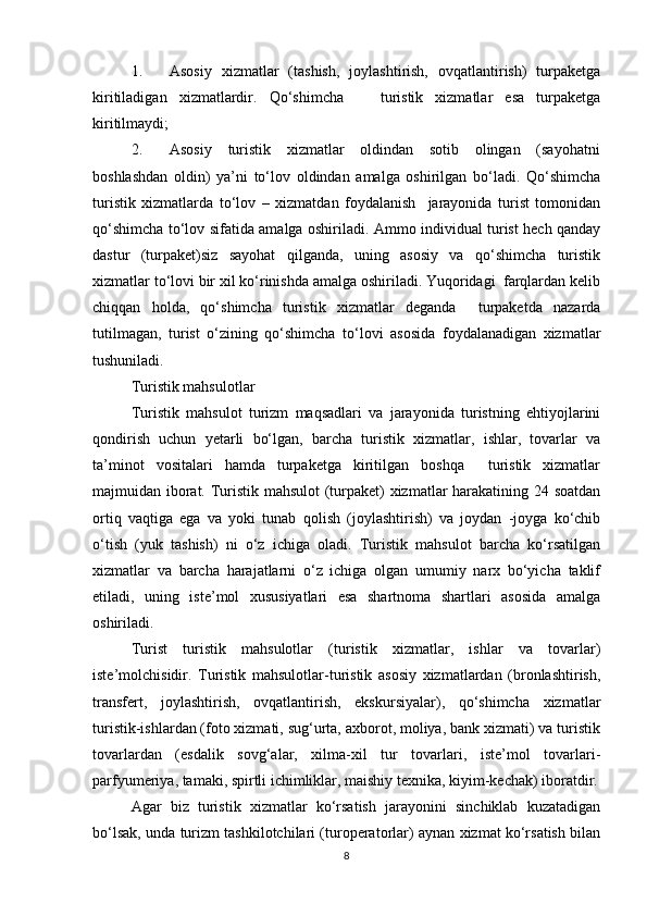 1. Asosiy   xizmatlar   (tashish,   joylashtirish,   ovqatlantirish)   turpaketga
kiritiladigan   xizmatlardir.   Qo‘shimcha       turistik   xizmatlar   esa   turpaketga
kiritilmaydi; 
2. Asosiy      turistik      xizmatlar      oldindan     sotib      olingan      (sayohatni
boshlashdan   oldin)   ya’ni   to‘lov   oldindan   amalga   oshirilgan   bo‘ladi.   Qo‘shimcha
turistik   xizmatlarda   to‘lov   –   xizmatdan   foydalanish     jarayonida   turist   tomonidan
qo‘shimcha to‘lov sifatida amalga oshiriladi. Ammo individual turist hech qanday
dastur   (turpaket)siz   sayohat   qilganda,   uning   asosiy   va   qo‘shimcha   turistik
xizmatlar to‘lovi bir xil ko‘rinishda amalga oshiriladi. Yuqoridagi  farqlardan kelib
chiqqan   holda,   qo‘shimcha   turistik   xizmatlar   deganda     turpaketda   nazarda
tutilmagan,   turist   o‘zining   qo‘shimcha   to‘lovi   asosida   foydalanadigan   xizmatlar
tushuniladi.
Turistik mahsulotlar
Turistik   mahsulot   turizm   maqsadlari   va   jarayonida   turistning   ehtiyojlarini
qondirish   uchun   yetarli   bo‘lgan,   barcha   turistik   xizmatlar,   ishlar,   tovarlar   va
ta’minot   vositalari   hamda   turpaketga   kiritilgan   boshqa     turistik   xizmatlar
majmuidan iborat. Turistik mahsulot  (turpaket) xizmatlar harakatining 24 soatdan
ortiq   vaqtiga   ega   va   yoki   tunab   qolish   (joylashtirish)   va   joydan   -joyga   ko‘chib
o‘tish   (yuk   tashish)   ni   o‘z   ichiga   oladi.   Turistik   mahsulot   barcha   ko‘rsatilgan
xizmatlar   va   barcha   harajatlarni   o‘z   ichiga   olgan   umumiy   narx   bo‘yicha   taklif
etiladi,   uning   iste’mol   xususiyatlari   esa   shartnoma   shartlari   asosida   amalga
oshiriladi.
Turist   turistik   mahsulotlar   (turistik   xizmatlar,   ishlar   va   tovarlar)
iste’molchisidir.   Turistik   mahsulotlar-turistik   asosiy   xizmatlardan   (bronlashtirish,
transfert,   joylashtirish,   ovqatlantirish,   ekskursiyalar),   qo‘shimcha   xizmatlar
turistik-ishlardan (foto xizmati, sug‘urta, axborot, moliya, bank xizmati) va turistik
tovarlardan   (esdalik   sovg‘alar,   xilma-xil   tur   tovarlari,   iste’mol   tovarlari-
parfyumeriya, tamaki, spirtli ichimliklar, maishiy texnika, kiyim-kechak) iboratdir.
Agar   biz   turistik   xizmatlar   ko‘rsatish   jarayonini   sinchiklab   kuzatadigan
bo‘lsak, unda turizm tashkilotchilari (turoperatorlar) aynan xizmat ko‘rsatish bilan
8 