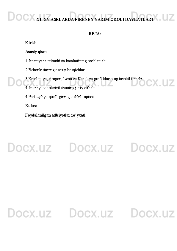 XI- XV ASRLARDA   PIRENEY YARIM OROLI DAVLATLARI
REJA:
Kirish
Asosiy qism
1.Ispaniyada rekonkista harakatining boshlanishi.
2.Rekonkistaning asosiy bosqichlari.
3.Kataloniya, Aragon, Leon va Kastiliya grafliklarining tashkil topishi.
4.Ispaniyada inkvizitsiyaning joriy etilishi.
4.Portugaliya qirolligining tashkil topishi.
Xulosa
Foydalanilgan adbiyotlar ro’yxati 