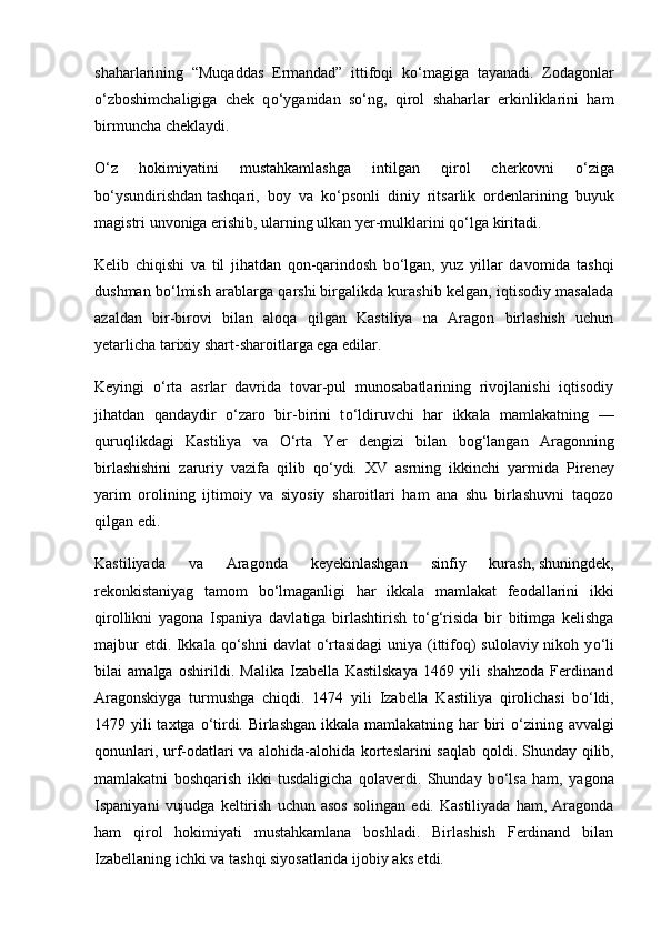 shaharlarining   “Muqaddas   Ermandad”   ittifoqi   k о ‘magiga   tayanadi.   Zodagonlar
о ‘zboshimchaligiga   chek   q о ‘yganidan   s о ‘ng,   qirol   shaharlar   erkinliklarini   ham
birmuncha cheklaydi.
О ‘z   hokimiyatini   mustahkamlashga   intilgan   qirol   cherkovni   о ‘ziga
b о ‘ysundirishdan   tashqari,   boy   va   k о ‘psonli   diniy   ritsarlik   ordenlarining   buyuk
magistri unvoniga erishib, ularning ulkan yer-mulklarini q о ‘lga kiritadi.
Kelib   chiqishi   va   til   jihatdan   qon-qarindosh   b о ‘lgan,   yuz   yillar   davomida   tashqi
dushman b о ‘lmish arablarga qarshi   birgalikda kurashib kelgan, iqtisodiy masalada
azaldan   bir-birovi   bilan   aloqa   qil gan   Kastiliya   na   Aragon   birlashish   uchun
yetarlicha tarixiy shart-sharoitlarga ega edilar.
Keyingi   о ‘rta   asrlar   davrida   tovar-pul   munosabatlarining   rivojlanishi   iqtisodiy
jihatdan   qandaydir   о ‘zaro   bir-birini   t о ‘ldiruvchi   har   ikkala   mamlakatning   —
quruqlikdagi   Kastiliya   va   О ‘rta   Yer   dengizi   bilan   bog‘langan   Aragonning
birlashishini   zaruriy   vazifa   qilib   q о ‘ydi.   XV   asrning   ikkin chi   yarmida   Pireney
yarim   orolining   ijtimoiy   va   siyosiy   sharoitlari   ham   ana   shu   birlashuvni   taqozo
qilgan edi.
Kastiliyada   va   Aragonda   keyekinlashgan   sinfiy   kurash,   shuningdek,
rekonkistaniyag   tamom   b о ‘lmaganligi   har   ikkala   mamlakat   feodallarini   ikki
qirollikni   yagona   Ispaniya   davlatiga   birlashtirish   t о ‘g‘risida   bir   bitimga   kelishga
majbur  etdi. Ikkala q о ‘shni davlat   о ‘rtasidagi  uniya (ittifoq)  sulolaviy nikoh y о ‘li
bilai   amalga   oshirildi.   Malika   Izabella   Kastilskaya   1469   yili   shahzoda   Ferdinand
Aragonskiyga   turmushga   chiqdi.   1474   yili   Izabella   Kastiliya   qirolichasi   b о ‘ldi,
1479 yili taxtga   о ‘tirdi. Birlashgan ikkala mamlakatning har  biri   о ‘zining avvalgi
qonunlari, urf-odatlari va alohida-alohida korteslarini  saqlab qoldi.   Shunday qilib,
mamlakatni   boshqarish   ikki   tusdaligicha   qolaverdi.   Shunday   b о ‘lsa   ham,   yagona
Ispaniyani   vujudga   keltirish   uchun  asos   solingan   edi.  Kastiliyada   ham,  Aragonda
ham   qirol   hokimiyati   mustahkamlana   boshladi.   Birlashish   Ferdinand   bilan
Izabellaning ichki va tashqi siyosatlarida ijobiy aks etdi. 