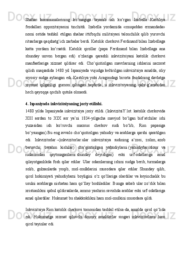 Shahar   kommunalarining   k о ‘magiga   tayanib   ish   k о ‘rgan   Iza bella   Kastiliya
feodallari   oppozitsiyasini   tinchitdi.   Izabella   yordamida   «muqaddas   ermandada»
nomi   ostida   tashkil   etilgan   shahar   ittifoqchi   militsiyasi   talonchilik   qilib   yuruvchi
ritsarlarga qaqshatg‘ich zarbalar berdi. Katolik cherkovi Ferdinand bilan Izabellaga
katta   yordam   k о ‘rsatdi.   Katolik   qirollar   (papa   Ferdinand   bilan   Izabellaga   ana
shunday   unvon   bergan   edi)   о ‘zlariga   qarashli   inkvizitsiyani   katolik   cherko vi
manfaatlariga   xizmat   qildirar   edi.   Ch о ‘qintirilgan   mavrlarning   ishlarini   nazorat
qilish maqsadida 1480 yil Ispaniyada vujudga keltirilgan   inkvizitsiya amalda, oliy
siyosiy sudga aylangan edi. Kastiliya yoki Aragondagi birorta feodalning davlatga
xiyonat   qilganligi   gumon   qilingan   taqdirda,   u   inkvizitsiyaning   qahr-g‘azabidan
hech qayoqqa qochib qutula olmasdi.
4. Ispaniyada inkvizitsiyaning joriy etilishi.  
1480 yilda Ispaniyada inkvizitsiya joriy etildi.   ( InkvizitsiY. lot. katolik cherkovida
XIII   asrdan   to   XIX   asr   ya’ni   1834-yilgacha   mavjud   b о ‘lgan   bid’atchilar   ishi
yuzasidan   ish   k о ‘ruvchi   maxsus   cherkov   sudi   b о ‘lib,   Rim   papasiga
b о ‘ysungan ).Bu eng avvalo ch о ‘qintirilgan yahudiy va arablarga qarshi qaratilgan
edi.   Inkvizitorlar   –( inkvizitorlar .ular   inkvizitsiya   sudining   a’zosi,   zolim,   azob
beruvchi,   berahm   kishilar )   ch о ‘qintirilgan   yahudiylarni   ( yahudiylar .islom   va
iudaizmdan   qaytmaganlarni   shunday   deyishgan )   eski   urf-odatlariga   amal
qilayotganlikda fosh  qilar  edilar. Ular   odamlarning  ishini  sudga   berib,   turmalarga
solib,   gulxanlarda   yoqib,   mol-mulklarini   musodara   qilar   edilar.   Shunday   qilib,
qirol   hokimiyati   yahudiylarni   boyligini   о ‘z   q о ‘llariga   olardilar   va   keyinchalik   bu
usulni   arablarga  nisbatan  ham   q о ‘llay  boshladilar.  Bunga  sabab  ular  z о ‘rlik bilan
xristianlikni qabul qildirsalarda, ammo yashirin ravishda arablar eski urf-odatlariga
amal qilardilar. Hukumat bu shakkoklikni ham mol-mulkini musodara qildi.
Inkvizitsiya Rim katolik cherkovi   tomonidan tashkil etilsa-da, amalda qirol q о ‘lida
edi.   Hukumatga   xizmat   qiluvchi   doimiy   amaldorlar   singari   inkvizitorlarni   ham
qirol tayinlar edi. 