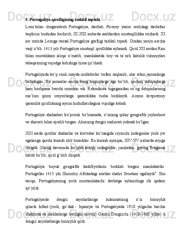 5. Portugaliya qirolligining tashkil topishi.
Leon   bilan   chegaradosh   Portugaliya,   dastlab,   Pireney   yarim   orolidagi   davlatlar
taqdirini boshidan kechirib, XI-XIII asrlarda arablardan mustaqillikka erishadi. XI
asr oxirida Leonga vassal Portugaliya grafligi tashkil topadi. Oradan yarim asrcha
vaqt  о ‘tib, 1413 yili Portugaliya mustaqil qirollikka aylanadi. Qirol XII asrdan Rim
bilan   mustahkam   aloqa   о ‘rnatib,   mamlakatda   boy   va   ta’sirli   katolik   ruhoniylari
tabaqasining vujudga kelishiga hissa q о ‘shadi.
Portugaliyada k о ‘p sonli mayda   mulkdorlar toifasi saqlanib, ular erkin jamoalarga
birlashgan.   Bu   jamoalar   ancha   keng   huquqlarga   ega   b о ‘lib,   qochoq   dehqonlarga
ham   boshpana   berishi   mumkin   edi.   Rekonkista   tugaganidan   s о ‘ng   dehqonlarning
ma’lum   qismi   senyorlarga   qaramlikka   tusha   boshlaydi.   Ammo   krepostnoy
qaramlik qirollikning ayrim hududlaridagina vujudga keladi.
Portugaliya   shaharlari   k о ‘psonli   b о ‘lmasada,   о ‘zining   qulay   geografik   joylashuvi
va sharoiti bilan ajralib turgan. Ahoining dengiz mahorati yuksak b о ‘lgan.
XIII asrda qirollar shaharlar va korteslar k о ‘magida isyonchi zodagonlar yirik yer
egalariga qarshi kurash olib boradilar. Bu kurash ayniqsa, XIV-XV asrlarda avjiga
chiqadi.   Uning   davomida   k о ‘plab   taniqli   zodagonlar,   jumladan,   gersog   Bragansa
halok b о ‘lib, qirol g‘olib chiqadi.
Portugaliya   buyuk   geografik   kashfiyotlarni   boshlab   bergan   mamlakatdir.
Portugallar   1415   yili   Shimoliy   Afrikadagi   arablar   shahri   Seuetani   egallaydi 6
.   Shu
tariqa,   Portugaliyaning   yirik   mustamlakachi   davlatga   aylanishiga   ilk   qadam
q о ‘yildi.
Portugaliyada   dengiz   sayohatlariga   hukumatning   о ‘zi   homiylik
qilardi.   Infant   (yosh,   g о ‘dak.-   Ispaniya   va   Portugaliyada   1910   yilgacha   barcha
shahzoda   va   malikalarga   berilgan   unvon )   Genrix   Dengizchi   (1418-1460   yillar)   u
dengiz sayohatlariga homiylik qildi. 