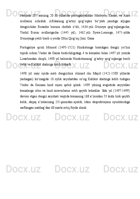Natijada   XV   asrning   20-30   yillarida   portugaliyaliklar   Madeyro,   Kanar,   va   Azar
orollarini   ochishdi.   Afrikaning   g‘arbiy   qirg‘oqlari   b о ‘ylab   janubga   siljigan
dengizchilar   Boxador   burnini   chetlab   о ‘tib,   1434-yili   Gvineya   qirg‘oqlarigacha,
Yashil   Burun   orollarigacha   (1445   yil),   1462   yili   Syera-Leonega,   1471-yilda
Gvineyaga yetib borib u yerda Oltin Qirg‘oq (hoz. Gana
Portugaliya   qiroli   Monoel   (1495-1521)   Hindistonga   boradigan   dengiz   y о ‘lini
topish uchun Vasko  da Gama boshchiligidagi 4 ta kemalari bilan 1497   yil yozida
Lissabondan  chiqib, 1498 yil bahorida Hindistonning‘ g‘arbiy qir g‘oqlariga borib
yetdi va Kalikut shahriga kelib tushadi.
1498   yil   may   oyida   arab   dengizchisi   Ahmad   ibn   Majid   (1421-1500   yillarda
yashagan)   k о ‘magida   10   oylik   sayohatdan   s о ‘ng   Kalikut   shahriga   kelib   tushgan
Vasko   da   Gamani   hind   rojasi   qabul   qiladi.   1499   yilning   avgustida   sayyohlar
kemalarga   oltin   va   hind   ziravorlarini   ortib   qaytib   keladilar.   Ikki   yil   (1497-1499)
davom etgan den giz sayohati vaqtida kemaning 168 a’zosidan 55 kishi tirik qaytib
keldi,   ekipaj   a’zolarining   2/3   qismidan   ajraldi,   lekin   ekspeditsiyani   uyushtirishga
sarflangan mablag‘dan 60 marta ortiq foyda olindi. 