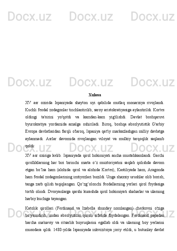 Xulosa
XV   asr   oxirida   Ispaniyada   shayton   uyi   qabilida   mutlaq   monarxiya   rivojlandi.
Kuchli feodal zodagonlar tinchlantirilib, saroy aristokratiyasiga aylantirildi. Kortes
oldingi   ta'sirini   yo'qotdi   va   kamdan-kam   yig'ilishdi.   Davlat   boshqaruvi
byurokratiya   yordamida   amalga   oshiriladi.   Biroq,   boshqa   absolyutistik   G'arbiy
Evropa davlatlaridan farqli  o'laroq, Ispaniya qat'iy  markazlashgan  milliy davlatga
aylanmadi.   Asrlar   davomida   rivojlangan   viloyat   va   mulkiy   tarqoqlik   saqlanib
qoldi.
XV  asr   oxiriga  kelib.   Ispaniyada   qirol   hokimiyati   ancha   mustahkamlandi.   Garchi
qirolliklarning   har   biri   birinchi   marta   o z   muxtoriyatini   saqlab   qolishda   davomʻ
etgan   bo lsa   ham   (alohida   qirol   va   alohida   Kortes),   Kastiliyada   ham,   Aragonda	
ʻ
ham feodal zodagonlarining imtiyozlari buzildi. Unga shaxsiy urushlar olib borish,
tanga  zarb  qilish  taqiqlangan. Qo zg olonchi  feodallarning yerlari  qirol  foydasiga	
ʻ ʻ
tortib olindi. Dvoryanlarga qarshi kurashda qirol hokimiyati shaharlar va ularning
harbiy kuchiga tayangan.
Katolik   qirollari   (Ferdinand   va   Izabella   shunday   nomlangan)   cherkovni   o'ziga
bo'ysundirib,   undan   absolyutizm   quroli   sifatida   foydalangan.   Ferdinand   papadan
barcha   ma'naviy   va   ritsarlik   buyruqlarini   egallab   oldi   va   ularning   boy   yerlarini
musodara   qildi.   1480-yilda   Ispaniyada   inkvizitsiya   joriy   etildi,   u   butunlay   davlat 