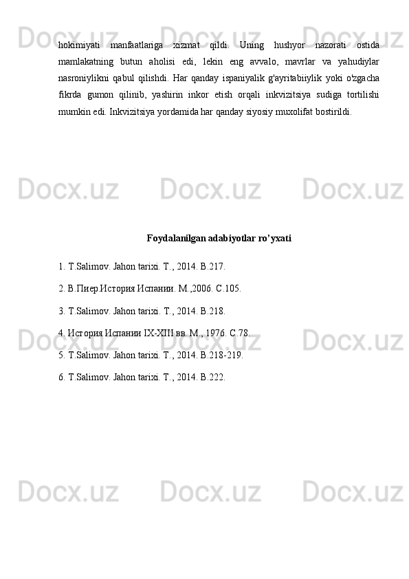 hokimiyati   manfaatlariga   xizmat   qildi.   Uning   hushyor   nazorati   ostida
mamlakatning   butun   aholisi   edi,   lekin   eng   avvalo,   mavrlar   va   yahudiylar
nasroniylikni   qabul   qilishdi.   Har   qanday   ispaniyalik   g'ayritabiiylik   yoki   o'zgacha
fikrda   gumon   qilinib,   yashirin   inkor   etish   orqali   inkvizitsiya   sudiga   tortilishi
mumkin edi. Inkvizitsiya yordamida har qanday siyosiy muxolifat bostirildi.
Foydalanilgan adabiyotlar ro’yxati
1.   T.Salimov. Jahon tarixi. T., 2014.  B.217.
2 .   В.Пиер.История Испании. М .,2006.  С .105.
3.  Т .Salimov. Jahon tarixi. T., 2014.  B.218.
4.   История Испании IX-XIII вв. М ., 1976.  С .78.
5.   T.Salimov. Jahon tarixi. T., 2014. B.218-219.
6.   T.Salimov. Jahon tarixi. T., 2014.  B.222. 