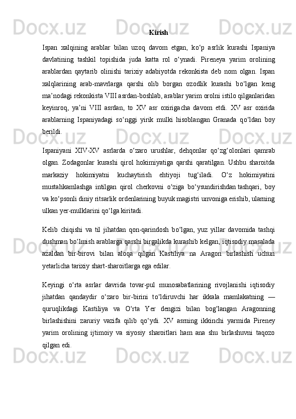 Kirish
Ispan   xalqining   arablar   bilan   uzoq   davom   etgan,   k о ‘p   asrlik   kurashi   Ispaniya
davlatining   tashkil   topishida   juda   katta   rol   о ‘ynadi.   Pireneya   yarim   orolining
arablardan   qaytarib   olinishi   tarixiy   adabiyotda   rekonkista   deb   nom   olgan.   Ispan
xalqlarining   arab-mavrlarga   qarshi   olib   borgan   ozodlik   kurashi   b о ‘lgan   keng
ma’nodagi   rekonkista VIII asrdan-boshlab, arablar yarim orolni istilo qilganlaridan
keyinroq,   ya’ni   VIII   asrdan,   to   XV   asr   oxirigacha   davom   etdi.   XV   asr   oxirida
arablarning   Ispaniyadagi   s о ‘nggi   yirik   mulki   hisoblangan   Granada   q о ‘ldan   boy
berildi.
Ispaniyani   XIV-XV   asrlarda   о ‘zaro   urushlar,   dehqonlar   q о ‘zg‘olonlari   qamrab
olgan.   Zodagonlar   kurashi   qirol   hokimiyatiga   qarshi   qaratilgan.   Ushbu   sharoitda
markaziy   hokimiyatni   kuchaytirish   ehtiyoji   tug‘iladi.   О ‘z   hokimiyatini
mustahkamlashga   intilgan   qirol   cherkovni   о ‘ziga   b о ‘ysundirishdan   tashqari,   boy
va k о ‘psonli diniy ritsarlik ordenlarining buyuk magistri unvoniga erishib, ularning
ulkan yer-mulklarini q о ‘lga kiritadi.
Kelib   chiqishi   va   til   jihatdan   qon-qarindosh   b о ‘lgan,   yuz   yillar   davomida   tashqi
dushman b о ‘lmish arablarga qarshi   birgalikda kurashib kelgan, iqtisodiy masalada
azaldan   bir-birovi   bilan   aloqa   qil gan   Kastiliya   na   Aragon   birlashish   uchun
yetarlicha tarixiy shart-sharoitlarga ega edilar.
Keyingi   о ‘rta   asrlar   davrida   tovar-pul   munosabatlarining   rivojlanishi   iqtisodiy
jihatdan   qandaydir   о ‘zaro   bir-birini   t о ‘ldiruvchi   har   ikkala   mamlakatning   —
quruqlikdagi   Kastiliya   va   О ‘rta   Yer   dengizi   bilan   bog‘langan   Aragonning
birlashishini   zaruriy   vazifa   qilib   q о ‘ydi.   XV   asrning   ikkin chi   yarmida   Pireney
yarim   orolining   ijtimoiy   va   siyosiy   sharoitlari   ham   ana   shu   birlashuvni   taqozo
qilgan edi. 