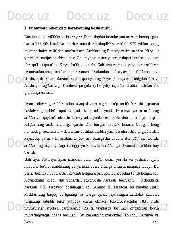 1. Ispaniyada rekonkista harakatining boshlanishi.
Dastlabki   о ‘n yilliklarda Ispaniyani Damashqdan tayinlangan amirlar boshqargan.
Lekin   755   yili   Kordova   amirligi   amalda   mustaqillikka   erishib,   929   yildan   uning
hukmdorlarini   xalif   deb   atashadilar 1
.   Arablarning   Pireney   yarim   orolida   20   yillik
yurishlari natijasida shimoldagi Galitsiya va Asturiyadan tashqari barcha hududlar
ular q о ‘l ostiga  о ‘tdi. Keyinchalik xuddi shu Galitsiya va Asturiyadandan arablarni
Ispaniyadan   chiqarish   harakati   ispancha   “Rekonkista”-“ qaytarib   olish ”   boshlandi.
U   deyarlik   8   asr   davom   etib,   Ispaniyaning   keyingi   taqdirini   belgilab   berdi.
Austiriya   tog‘laridagi   Kordova   jangida   (718   yili)   ispanlar   arablar   ustidan   ilk
g‘alabaga erishadi.
Ispan   xalqining   arablar   bilan   uzoq   davom   etgan,   k о ‘p   asrlik   kurashi   Ispaniya
davlatining   tashkil   topishida   juda   katta   rol   о ‘ynadi.   Pireneya   yarim   orolining
arablardan   qaytarib   olinishi   tarixiy   adabiyotda   rekonkista   deb   nom   olgan.   Ispan
xalqlarining   arab-mavrlarga   qarshi   olib   borgan   ozodlik   kurashi   b о ‘lgan   keng
ma’nodagi   rekonkista VIII asrdan-boshlab, arablar yarim orolni istilo qilganlaridan
keyinroq,   ya’ni   VIII   asrdan,   to   XV   asr   oxirigacha   davom   etdi.   XV   asr   oxirida
arablarning   Ispaniyadagi   s о ‘nggi   yirik   mulki   hisoblangan   Granada   q о ‘ldan   boy
berildi.
Galitsiya,   Asturiya,   ispan   markasi,   bular   tog‘li,   odam   yurishi   va   yashashi   qiyin
hududlar b о ‘lib, arablarning bu yerlarni bosib olishga urinishi natijasiz chiqdi. Bu
yerlar boshqa hududlardan k о ‘chib kelgan ispan qochoqlari bilan t о ‘lib ketgan edi.
Keyinchalik   xuddi   shu   yerlardan   rekonkista   harakati   boshlandi.     Rekonkista
harakati   VIII   asrdayoq   boshlangan   edi.   Ammo   XI   asrgacha   bu   harakat   ispan
kuchlarining   tarqoq   b о ‘lganligi   va   ularga   qarshi   jipslashgan   xalifalik   kuchlari
turganligi   sababli   biror   yutuqqa   erisha   olmadi.   Rekonkistachilar   1031   yilda
ummaviylar   sulolasi   parchalanib,   23   ta   tayplarga   b о ‘linib   ketganidan   keyin
muvaffaqiyatga   erisha   boshladi.   Bu   harkatning   markazlari   Toledo,   Kastiliya   va
Leon   edi. 