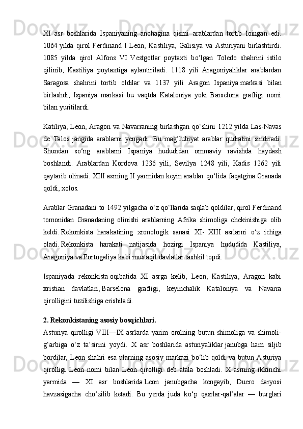 XI   asr   boshlarida   Ispaniyaning   anchagina   qismi   arablardan   tortib   loingan   edi.
1064   yilda   qirol   Ferdinand   I   Leon,   Kastiliya,   Galisiya   va   Asturiyani   birlashtirdi.
1085   yilda   qirol   Alfons   VI   Vestgotlar   poytaxti   b о ‘lgan   Toledo   shahrini   istilo
qilinib,   Kastiliya   poytaxtiga   aylantiriladi.   1118   yili   Aragoniyaliklar   arablardan
Saragosa   shahrini   tortib   oldilar   va   1137   yili   Aragon   Ispaniya   markasi   bilan
birlashdi,   Ispaniya   markasi   bu   vaqtda   Kataloniya   yoki   Barselona   grafligi   nomi
bilan yuritilardi.
Katiliya, Leon, Aragon va Navarraning birlashgan q о ‘shini 1212 yilda Las-Navas
de   Talos   jangida   arablarni   yengadi.   Bu   mag‘lubiyat   arablar   qudratini   sindiradi.
Shundan   s о ‘ng   arablarni   Ispaniya   hududidan   ommaviy   ravishda   haydash
boshlandi.   Arablardan   Kordova   1236   yili,   Sevilya   1248   yili,   Kadis   1262   yili
qaytarib olinadi. XIII asrning II yarmidan keyin arablar q о ‘lida faqatgina Granada
qoldi, xolos.
Arablar Granadani to 1492 yilgacha   о ‘z q о ‘llarida   saqlab qoldilar, qirol Ferdinand
tomonidan   Granadaning   olinishi   arablarning   Afrika   shimoliga   chekinishiga   olib
keldi.   Rekonkista   harakatining   xronologik   sanasi   XI-   XIII   asrlarni   о ‘z   ichiga
oladi .   Rekonkista   harakati   natijasida   hozirgi   Ispaniya   hududida   Kastiliya,
Aragoniya va Portugaliya kabi mustaqil davlatlar tashkil topdi.
Ispaniyada   rekonkista   oqibatida   XI   asrga   kelib,   Leon,   Kastiliya,   Aragon   kabi
xristian   davlatlari,   Barselona   grafligi,   keyinchalik   Kataloniya   va   Navarra
qirolligini tuzilishiga erishiladi.
2. Rekonkistaning asosiy bosqichlari.
Asturiya   qirolligi   VIII—IX   asrlarda   yarim   orolning   butun   shimoliga   va   shimoli-
g‘arbiga   о ‘z   ta’sirini   yoydi.   X   asr   boshlarida   asturiyaliklar   janubga   ham   siljib
bordilar,   Leon   shahri   esa   ularning   asosiy   markazi   b о ‘lib   qoldi   va   butun   Asturiya
qirolligi   Leon   nomi   bilan   Leon   qirolligi   deb   atala   boshladi.   X   asrning   ikkinchi
yarmida   —   XI   asr   boshlarida   Leon   janubgacha   kengayib,   Duero   daryosi
havzasigacha   ch о ‘zilib   ketadi.   Bu   yerda   juda   k о ‘p   qasrlar-qal’alar   —   burglari 