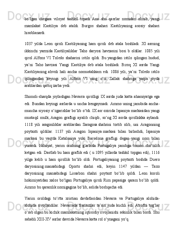 b о ‘lgan   chegara   viloyat   tashkil   topadi.   Ana   shu   qasrlar   nomidan   olinib,   yangi
mamlakat   Kastiliya   deb   ataldi.   Burgos   shahari   Kastiliyaning   asosiy   shahari
hisoblanardi.
1037   yilda   Leon   qiroli   Kastiliyaning   ham   qiroli   deb   atala   boshladi.   XI   asrning
ikkinchi   yarmida   Kastiliyaliklar   Taho   daryosi   havzasini   bosi   b   oldilar.   1085   yili
qirol   Alfons   VI   Toledo   shaharini   istilo   qildi.   Bu   yangidan   istilo   qilingan   hudud,
ya’ni   Taho   havzasi   Yangi   Kastiliya   deb   atala   boshladi.   Biroq   XI   asrda   Yangi
Kastiliyaning   ahvoli   hali   ancha   nomustahkam   edi.   1086   yili,   ya’ni   Toledo   istilo
qilingandan   keyingi   yili   Alfons   VI   ning   о ‘zi   Zallak   shahriga   yaqin   joyda
arablardan qattiq zarba yedi.
Shimoli-sharqda  joylashgan  Navarra qirolligi   IX asrda  juda  katta ahamiyatga  ega
edi. Bundan keyingi  asrlarda u uncha kengaymadi. Ammo uning janubida ancha-
muncha siyosiy  о ‘zgarishlar b о ‘lib  о ‘tdi. IX asr oxirida Ispaniya   markasidan yangi
mustaqil   mulk,   Aragon   grafligi   ajralib   chiqib ,   s о ‘ng   XI   asrda   qirollnkka   aylandi.
1118   yili   aragonliklar   arablardan   Sa ragosa   shahrini   tortib   olib,   uni   Aragonning
poytaxti   qildilar.   1137   yili   Aragon   Ispaniya   markasi   bilan   birlashdi,   Ispa niya
markasi   bu   vaqtda   Kataloniya   yoki   Barselona   grafligi   degan   yangi   nom   bilan
yurardi.   Nihoyat,   yarim   orolning   g‘arbida   Portugaliya   janubga   tomon   ch о ‘zilib
ketgan edi. Dastlab bu ham graflik edi ( u 1095 yillarda tashkil topgan edi), 1116
yilga   kelib   u   ham   qirollik   b о ‘lib   oldi.   Portugaliyaning   poytaxti   boshda   Duero
daryosining   mansabidagi   Oporto   shahri   edi,   keyin   1147   yildan   —   Taxo
daryosining   mansabidagi   Lissa bon   shahri   poytaxt   b о ‘lib   qoldi.   Leon   koroli
hokimiyatidan  xalos   b о ‘lgan   Portugaliya   qiroli   Rim   papasiga   qaram   b о ‘lib   qoldi.
Ammo bu qaramlik nomigagina b о ‘lib, aslida boshqacha edi.
Yarim   oroldagi   t о ‘rtta   xristian   davlatlaridan   Navarra   va   Portugaliya   alohida-
alohida   rivojlandilar.   Navarrada   fransuzlar   ta’siri   juda   kuchli   edi.   Atrofni   tog‘lar
о ‘rab olgan bu kichik mamlakatning iqtisodiy rivojlanishi sekinlik bilan bordi. Shu
sababli XIII-XV asrlar davrida Navarra katta rol  о ‘ynagani y о ‘q. 