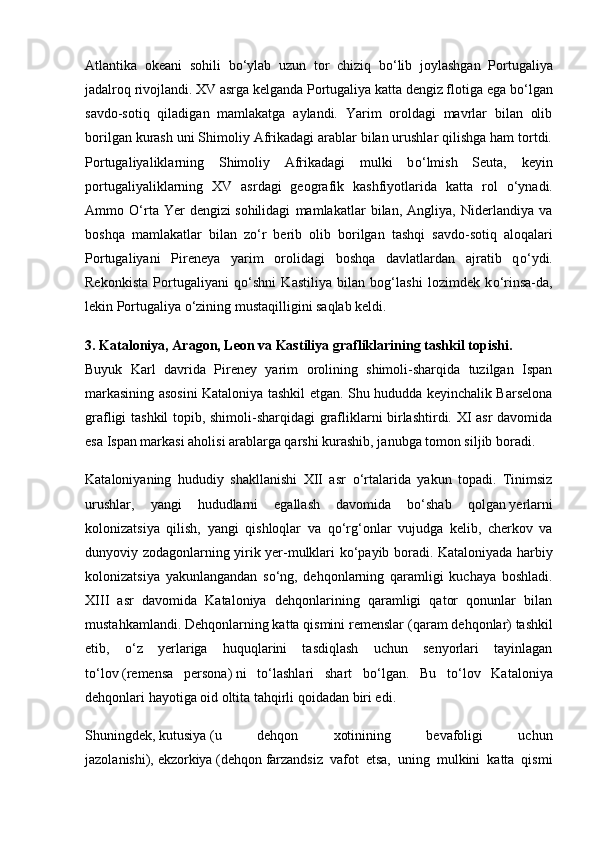 Atlantika   okeani   sohili   b о ‘ylab   uzun   tor   chiziq   b о ‘lib   joylashgan   Portugaliya
jadalroq rivojlandi. XV asrga kelganda Portugaliya katta dengiz flotiga ega b о ‘lgan
savdo-sotiq   qiladigan   mamlakatga   aylandi.   Yarim   oroldagi   mavrlar   bilan   olib
borilgan kurash uni Shimoliy Afrikadagi arablar bilan urushlar qilishga ham tortdi.
Portugaliyaliklarning   Shimoliy   Afrikadagi   mulki   b о ‘lmish   Seuta,   keyin
portugaliyaliklarning   XV   asrdagi   geografik   kashfiyotlarida   katta   rol   о ‘ynadi.
Ammo   О ‘rta   Yer   dengizi   sohilidagi   mamlakatlar   bilan,   Angliya,   Niderlandiya   va
boshqa   mamlakatlar   bilan   z о ‘r   berib   olib   borilgan   tashqi   savdo-sotiq   aloqalari
Portugaliyani   Pireneya   yarim   oro lidagi   boshqa   davlatlardan   ajratib   q о ‘ydi.
Rekonkista   Por tugaliyani   q о ‘shni   Kastiliya   bilan   bog‘lashi   lozimdek   k о ‘rinsa-da,
lekin Portugaliya  о ‘zining mustaqilligini saqlab keldi.
3. Kataloniya, Aragon, Leon va Kastiliya grafliklarining   tashkil topishi .
Buyuk   Karl   davrida   Pireney   yarim   orolining   shimoli-sharqida   tuzilgan   Ispan
markasining asosini Kataloniya tashkil etgan. Shu hududda keyinchalik Barselona
grafligi tashkil topib, shimoli-sharqidagi grafliklarni birlashtirdi. XI asr davomida
esa Ispan markasi aholisi arablarga qarshi kurashib, janubga tomon siljib boradi.
Kataloniyaning   hududiy   shakllanishi   XII   asr   о ‘rtalarida   yakun   topadi.   Tinimsiz
urushlar,   yangi   hududlarni   egallash   davomida   b о ‘shab   qolgan   yerlarni
kolonizatsiya   qilish,   yangi   qishloqlar   va   q о ‘rg‘onlar   vujudga   kelib,   cherkov   va
dunyoviy zodagonlarning yirik yer-mulklari k о ‘payib boradi. Kataloniyada harbiy
kolonizatsiya   yakunlangandan   s о ‘ng,   dehqonlarning   qaramligi   kuchaya   boshladi.
XIII   asr   davomida   Kataloniya   dehqonlarining   qaramligi   qator   qonunlar   bilan
mustahkamlandi. Dehqonlarning katta qismini remenslar   (qaram dehqonlar)   tashkil
etib,   о ‘z   yerlariga   huquqlarini   tasdiqlash   uchun   senyorlari   tayinlagan
t о ‘lov   (remensa   persona)   ni   t о ‘lashlari   shart   b о ‘lgan.   Bu   t о ‘lov   Kataloniya
dehqonlari hayotiga oid oltita tahqirli qoidadan biri edi.
Shuningdek,   kutusiya   (u   dehqon   xotinining   bevafoligi   uchun
jazolanishi),   ekzorkiya   (dehqon   farzandsiz   vafot   etsa,   uning   mulkini   katta   qismi 