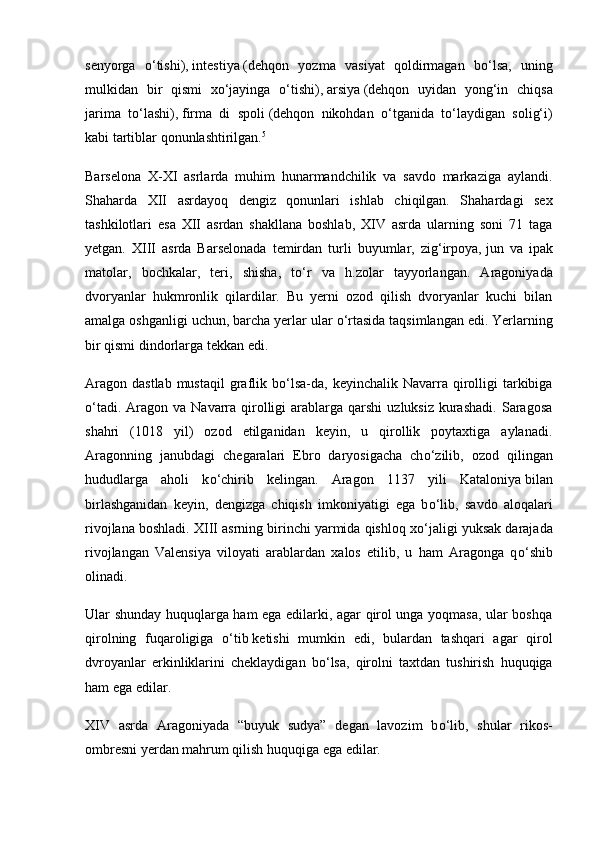 senyorga   о ‘tishi),   intestiya   (dehqon   yozma   vasiyat   qoldirmagan   b о ‘lsa,   uning
mulkidan   bir   qismi   x о ‘jayinga   о ‘tishi),   arsiya   (dehqon   uyidan   yong‘in   chiqsa
jarima   t о ‘lashi),   firma   di   spoli   (dehqon   nikohdan   о ‘tganida   t о ‘laydigan   solig‘i)
kabi tartiblar qonunlashtirilgan. 5
Barselona   X-XI   asrlarda   muhim   hunarmandchilik   va   savdo   markaziga   aylandi.
Shaharda   XII   asrdayoq   dengiz   qonunlari   ishlab   chiqilgan.   Shahardagi   sex
tashkilotlari   esa   XII   asrdan   shakllana   boshlab,   XIV   asrda   ularning   soni   71   taga
yetgan.   XIII   asrda   Barselonada   temirdan   turli   buyumlar,   zig‘irpoya,   jun   va   ipak
matolar,   bochkalar,   teri,   shisha,   t о ‘r   va   h.zolar   tayyorlangan.   Aragoniyada
dvoryanlar   hukmronlik   qilardilar.   Bu   yerni   ozod   qilish   dvoryanlar   kuchi   bilan
amalga oshganligi uchun, barcha yerlar ular  о ‘rtasida taqsimlangan edi. Yerlarning
bir qismi dindorlarga tekkan edi.
Aragon  dastlab  mustaqil  graflik  b о ‘lsa-da, keyinchalik  Navarra qirolligi   tarkibiga
о ‘tadi.  Aragon va  Navarra  qirolligi   arablarga  qarshi   uzluksiz  kurashadi.   Saragosa
shahri   (1018   yil)   ozod   etilganidan   keyin,   u   qirollik   poytaxtiga   aylanadi.
Aragonning   janubdagi   chegaralari   Ebro   daryosigacha   ch о ‘zilib,   ozod   qilingan
hududlarga   aholi   k о ‘chirib   kelingan.   Aragon   1137   yili   Kataloniya   bilan
birlashganidan   keyin,   dengizga   chiqish   imkoniyatigi   ega   b о ‘lib,   savdo   aloqalari
rivojlana boshladi. XIII asrning birinchi yarmida qishloq x о ‘jaligi yuksak darajada
rivojlangan   Valensiya   viloyati   arablardan   xalos   etilib,   u   ham   Aragonga   q о ‘shib
olinadi.
Ular shunday huquqlarga ham ega edilarki, agar qirol unga yoqmasa, ular boshqa
qirolning   fuqaroligiga   о ‘tib   ketishi   mumkin   edi,   bulardan   tashqari   agar   qirol
dvroyanlar   erkinliklarini   cheklaydigan   b о ‘lsa,   qirolni   taxtdan   tushirish   huquqiga
ham ega edilar.
XIV   asrda   Aragoniyada   “buyuk   sudya”   degan   lavozim   b о ‘lib,   shular   rikos-
ombresni yerdan mahrum qilish huquqiga ega edilar. 