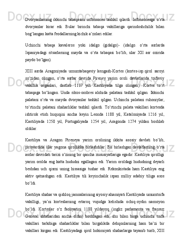 Dvoryanlarning   ikkinchi   tabaqasini   infonsones   tashkil   qilardi.   Infonsonesga   о ‘rta
dvoryanlar   kirar   edi.   Bular   birinchi   tabaqa   vakillariga   qarindoshchilik   bilan
bog‘langan katta feodallarning kichik a’zolari edilar.
Uchinchi   tabaqa   kavaleros   yoki   idalgo   (gidalgo)-   ( idalgo.   о ‘rta   asrlarda
Ispaniyadagi   ritsarlarning   mayda   va   о ‘rta   tabaqasi   b о ‘lib,   ular   XII   asr   oxirida
paydo b о ‘lgan ).
XIII   asrda   Aragoniyada   umumtabaqaviy   kengash-Kortes   ( kortes-isp.qirol   saroyi
s о ‘zidan   olingan,   о ‘rta   asrlar   davrida   Pireney   yarim   oroli   davlatlarida   toifaviy
vakillik   organlari,   dastlab   1137   yili   Kastiliyada   tilga   olingan ).   Kortes   t о ‘rt
tabaqaga   b о ‘lingan.   Unda   rikos-ombres   alohida   palatani   tashkil   qilgan.   Ikkinchi
palatani   о ‘rta   va   mayda   dvoryanlar   tashkil   qilgan.   Uchinchi   palatani   ruhoniylar,
t о ‘rtinchi   palatani   shaharliklar   tashkil   qilardi.   T о ‘rtinchi   palata   vakillari   kortesda
ishtirok   etish   huquqini   ancha   keyin   Leonda   1188   yil,   Kataloniyada   1216   yil,
Kastiliyada   1250   yil,   Portugaliyada   1254   yil,   Aragonda   1274   yildan   boshlab
oldilar.
Kastiliya   va   Aragon   Pireneya   yarim   orolining   ikkita   asosiy   davlati   b о ‘lib,
pirovardida   ular   yagona   qirollikka   birlashdilar.   Bu   birlashgan   davlatlarning   о ‘rta
asrlar davridati tarixi  о ‘zining bir qancha xususiyatlariga egadir. Kastiliya qirolligi
yarim   orolda   eng   katta  hududni   egallagan   edi.  Yarim   oroldagi   hududning  deyarli
beshdan   uch   qismi   uning   hissasiga   tushar   edi.   Rekonkistada   ham   Kastiliya   eng
aktiv   qatnashgan   edi.   Kastiliya   tili   keyinchalik   ispan   milliy   adabiy   tiliga   asos
b о ‘ldi.
Kastiliya shahar va qishloq jamoalarining siyosiy ahamiyati Kastiliyada   umumtoifa
vakilligi,   ya’ni   korteslarning   ertaroq   vujudga   kelishida   ochiq-oydin   namoyon
b о ‘ldi.   Korteslar   о ‘z   faoliyatini   1188   yildayoq   (ingliz   parlamenta   va   fransuz
General   shtatlaridan   ancha   oldin)   boshlagan   edi,   shu   bilan   birga   uchinchi   toifa
vakillari   tarkibiga   shaharliklar   bilan   birgalikda   dehqonlarning   ham   ba’zi   bir
vakillari  kirgan edi. Kastiliyadagi  qirol  hokimiyati shaharlarga tayanib turib, XIII 