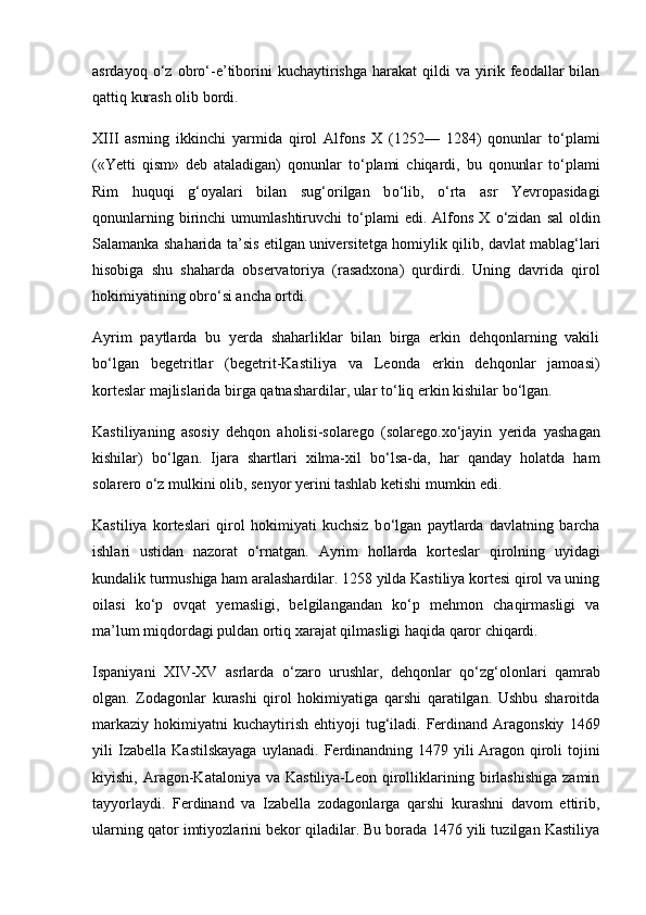 asrdayoq   о ‘z  obr о ‘-e’tiborini   kuchaytirishga   harakat   qildi   va   yirik   feodallar   bilan
qattiq kurash olib bordi.
XIII   asrning   ikkinchi   yarmida   qirol   Alfons   X   (1252—   1284)   qonunlar   t о ‘plami
(«Yetti   qism»   deb   ataladigan)   qonunlar   t о ‘plami   chiqardi,   bu   qonunlar   t о ‘plami
Rim   huquqi   g‘oyalari   bilan   sug‘orilgan   b о ‘lib,   о ‘rta   asr   Yevropasidagi
qonunlarning  birinchi   umumlashtiruvchi   t о ‘plami  edi.  Alfons  X   о ‘zidan   sal  oldin
Salamanka shaharida ta’sis etilgan   universitetga homiylik qilib, davlat mablag‘lari
hisobiga   shu   shaharda   ob servatoriya   (rasadxona)   qurdirdi.   Uning   davrida   qirol
hokimiyatining obr о ‘si ancha ortdi.
Ayrim   paytlarda   bu   yerda   shaharliklar   bilan   birga   erkin   dehqonlarning   vakili
b о ‘lgan   begetritlar   ( begetrit-Kastiliya   va   Leonda   erkin   dehqonlar   jamoasi )
korteslar majlislarida birga qatnashardilar, ular t о ‘liq erkin kishilar b о ‘lgan.
Kastiliyaning   asosiy   dehqon   aholisi-solarego   ( solarego.x о ‘jayin   yerida   yashagan
kishilar )   b о ‘lgan.   Ijara   shartlari   xilma-xil   b о ‘lsa-da,   har   qanday   holatda   ham
solarero  о ‘z   mulkini olib, senyor yerini tashlab ketishi mumkin edi.
Kastiliya   korteslari   qirol   hokimiyati   kuchsiz   b о ‘lgan   paytlarda   davlatning   barcha
ishlari   ustidan   nazorat   о ‘rnatgan.   Ayrim   hollarda   korteslar   qirolning   uyidagi
kundalik turmushiga ham aralashardilar. 1258 yilda Kastiliya kortesi qirol va uning
oilasi   k о ‘p   ovqat   yemasligi,   belgilangandan   k о ‘p   mehmon   chaqirmasligi   va
ma’lum miqdordagi puldan ortiq xarajat qilmasligi haqida qaror chiqardi.
Ispaniyani   XIV-XV   asrlarda   о ‘zaro   urushlar,   dehqonlar   q о ‘zg‘olonlari   qamrab
olgan.   Zodagonlar   kurashi   qirol   hokimiyatiga   qarshi   qaratilgan.   Ushbu   sharoitda
markaziy   hokimiyatni  kuchaytirish   ehtiyoji  tug‘iladi.  Ferdinand   Aragonskiy   1469
yili   Izabella   Kastilskayaga   uylanadi.   Ferdinandning   1479   yili   Aragon   qiroli   tojini
kiyishi,   Aragon-Kataloniya   va  Kastiliya-Leon   qirolliklarining  birlashishiga   zamin
tayyorlaydi.   Ferdinand   va   Izabella   zodagonlarga   qarshi   kurashni   davom   ettirib,
ularning qator imtiyozlarini bekor qiladilar. Bu borada 1476 yili tuzilgan Kastiliya 