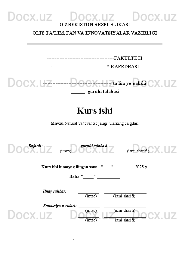 1O‘ZBEKISTON RESPUBLIKASI
OLIY TA’LIM, FAN VA INNOVATSIYALAR VAZIRLI GI
------------------------------------------FAKULTETI
“----------------------------------” KAFEDRASI
------------------------------------------- ta’lim yo‘nalishi 
______- guruhi talabasi
Kurs ishi 
Mavzu : Natural va tovar xo‘jaligi, ularning belgilari
  Bajardi: _______  ____ _____ _ guruhi talabasi  ______ ___ ________
  (imzo)                                                       (ismi sharifi)
  
Kurs ishi himoya qilingan sana     “____” __ ___ _____20 25  y.
Baho  “_____” ____ __ _____
      Ilmiy rahbar:           __________      ____________________ 
                (imzo)                (ismi sharifi)
     Komissiya a’zolari:   __________     ____________________ 
                (imzo)                  (ismi sharifi)
                                       __________      ____________________ 
                 (imzo)                  (ismi sharifi) 