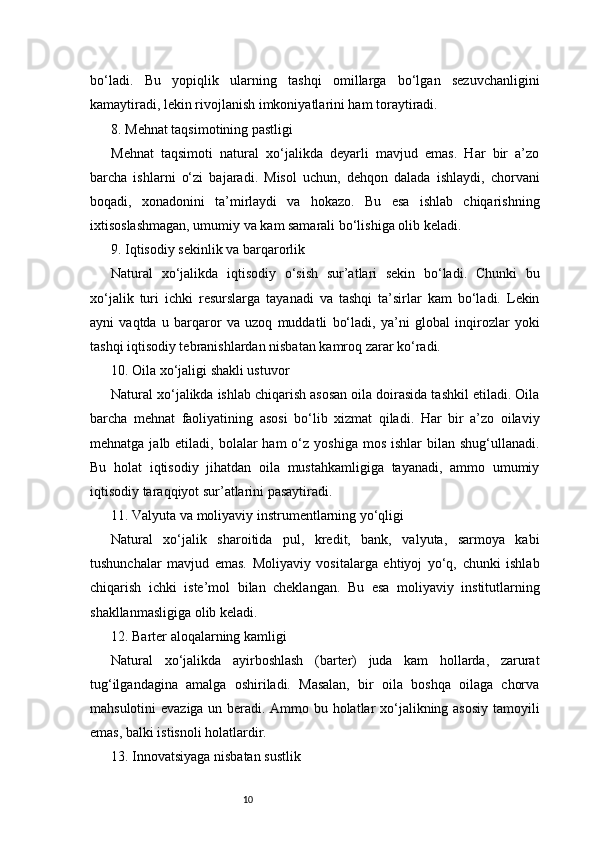 10bo‘ladi.   Bu   yopiqlik   ularning   tashqi   omillarga   bo‘lgan   sezuvchanligini
kamaytiradi, lekin rivojlanish imkoniyatlarini ham toraytiradi.
8. Mehnat taqsimotining pastligi
Mehnat   taqsimoti   natural   xo‘jalikda   deyarli   mavjud   emas.   Har   bir   a’zo
barcha   ishlarni   o‘zi   bajaradi.   Misol   uchun,   dehqon   dalada   ishlaydi,   chorvani
boqadi,   xonadonini   ta’mirlaydi   va   hokazo.   Bu   esa   ishlab   chiqarishning
ixtisoslashmagan, umumiy va kam samarali bo‘lishiga olib keladi.
9. Iqtisodiy sekinlik va barqarorlik
Natural   xo‘jalikda   iqtisodiy   o‘sish   sur’atlari   sekin   bo‘ladi.   Chunki   bu
xo‘jalik   turi   ichki   resurslarga   tayanadi   va   tashqi   ta’sirlar   kam   bo‘ladi.   Lekin
ayni   vaqtda   u   barqaror   va   uzoq   muddatli   bo‘ladi,   ya’ni   global   inqirozlar   yoki
tashqi iqtisodiy tebranishlardan nisbatan kamroq zarar ko‘radi.
10. Oila xo‘jaligi shakli ustuvor
Natural xo‘jalikda ishlab chiqarish asosan oila doirasida tashkil etiladi. Oila
barcha   mehnat   faoliyatining   asosi   bo‘lib   xizmat   qiladi.   Har   bir   a’zo   oilaviy
mehnatga  jalb etiladi,  bolalar   ham  o‘z  yoshiga  mos  ishlar  bilan  shug‘ullanadi.
Bu   holat   iqtisodiy   jihatdan   oila   mustahkamligiga   tayanadi,   ammo   umumiy
iqtisodiy taraqqiyot sur’atlarini pasaytiradi.
11. Valyuta va moliyaviy instrumentlarning yo‘qligi
Natural   xo‘jalik   sharoitida   pul,   kredit,   bank,   valyuta,   sarmoya   kabi
tushunchalar   mavjud   emas.   Moliyaviy   vositalarga   ehtiyoj   yo‘q,   chunki   ishlab
chiqarish   ichki   iste’mol   bilan   cheklangan.   Bu   esa   moliyaviy   institutlarning
shakllanmasligiga olib keladi.
12. Barter aloqalarning kamligi
Natural   xo‘jalikda   ayirboshlash   (barter)   juda   kam   hollarda,   zarurat
tug‘ilgandagina   amalga   oshiriladi.   Masalan,   bir   oila   boshqa   oilaga   chorva
mahsulotini evaziga un beradi. Ammo bu holatlar xo‘jalikning asosiy  tamoyili
emas, balki istisnoli holatlardir.
13. Innovatsiyaga nisbatan sustlik 