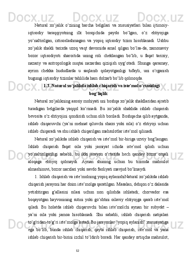 12Natural   xo‘jalik   o‘zining   barcha   belgilari   va   xususiyatlari   bilan   ijtimoiy-
iqtisodiy   taraqqiyotning   ilk   bosqichida   paydo   bo‘lgan,   o‘z   ehtiyojiga
yo‘naltirilgan,   ixtisoslashmagan   va   yopiq   iqtisodiy   tizim   hisoblanadi.   Ushbu
xo‘jalik   shakli   tarixda   uzoq   vaqt   davomida   amal   qilgan   bo‘lsa-da,   zamonaviy
bozor   iqtisodiyoti   sharoitida   uning   roli   cheklangan   bo‘lib,   u   faqat   tarixiy,
nazariy   va   antropologik   nuqtai   nazardan   qiziqish   uyg‘otadi.   Shunga   qaramay,
ayrim   chekka   hududlarda   u   saqlanib   qolayotganligi   tufayli,   uni   o‘rganish
bugungi iqtisodiy tizimlar tahlilida ham dolzarb bo‘lib qolmoqda.
1.3. Natural xo‘jalikda ishlab chiqarish va iste’mol o‘rtasidagi
bog‘liqlik
Natural xo‘jalikning asosiy mohiyati uni boshqa xo‘jalik shakllaridan ajratib
turadigan   belgilarda   yaqqol   ko‘rinadi.   Bu   xo‘jalik   shaklida   ishlab   chiqarish
bevosita o‘z ehtiyojini qondirish uchun olib boriladi. Boshqacha qilib aytganda,
ishlab   chiqaruvchi   (ya’ni   mehnat   qiluvchi   shaxs   yoki   oila)   o‘z   ehtiyoji   uchun
ishlab chiqaradi va shu ishlab chiqarilgan mahsulotlar iste’mol qilinadi.
Natural xo‘jalikda ishlab chiqarish va iste’mol bir-biriga uzviy bog‘langan.
Ishlab   chiqarish   faqat   oila   yoki   jamiyat   ichida   iste’mol   qilish   uchun
yo‘naltirilganligi   sababli,   bu   ikki   jarayon   o‘rtasida   hech   qanday   bozor   orqali
aloqaga   ehtiyoj   qolmaydi.   Aynan   shuning   uchun   bu   tizimda   mahsulot
almashinuvi, bozor narxlari yoki savdo faoliyati mavjud bo‘lmaydi.
1. Ishlab chiqarish va iste’molning yopiq aylanishiNatural xo‘jalikda ishlab
chiqarish jarayoni har doim iste’molga qaratilgan. Masalan, dehqon o‘z dalasida
yetishtirgan   g‘allasini   oilasi   uchun   non   qilishda   ishlatadi;   chorvador   esa
boqayotgan   hayvonining   sutini   yoki   go‘shtini   oilaviy   ehtiyojga   qarab   iste’mol
qiladi.   Bu   holatda   ishlab   chiqaruvchi   bilan   iste’molchi   aynan   bir   subyekt   –
ya’ni   oila   yoki   jamoa   hisoblanadi.   Shu   sababli,   ishlab   chiqarish   natijalari
to‘g‘ridan-to‘g‘ri iste’molga ketadi.Bu jarayonlar “yopiq aylanish” xususiyatiga
ega   bo‘lib,   bunda   ishlab   chiqarish,   qayta   ishlab   chiqarish,   iste’mol   va   yana
ishlab chiqarish bir-birini izchil to‘ldirib boradi. Har qanday ortiqcha mahsulot, 