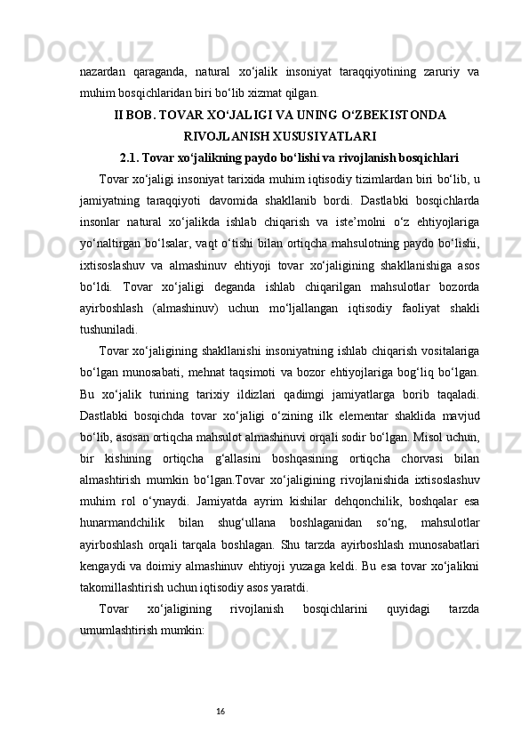 16nazardan   qaraganda,   natural   xo‘jalik   insoniyat   taraqqiyotining   zaruriy   va
muhim bosqichlaridan biri bo‘lib xizmat qilgan.
II BOB. TOVAR XO‘JALIGI VA UNING O‘ZBEKISTONDA
RIVOJLANISH XUSUSIYATLARI
2.1. Tovar xo‘jalikning paydo bo‘lishi va rivojlanish bosqichlari
Tovar xo‘jaligi insoniyat tarixida muhim iqtisodiy tizimlardan biri bo‘lib, u
jamiyatning   taraqqiyoti   davomida   shakllanib   bordi.   Dastlabki   bosqichlarda
insonlar   natural   xo‘jalikda   ishlab   chiqarish   va   iste’molni   o‘z   ehtiyojlariga
yo‘naltirgan bo‘lsalar, vaqt o‘tishi  bilan ortiqcha mahsulotning paydo bo‘lishi,
ixtisoslashuv   va   almashinuv   ehtiyoji   tovar   xo‘jaligining   shakllanishiga   asos
bo‘ldi.   Tovar   xo‘jaligi   deganda   ishlab   chiqarilgan   mahsulotlar   bozorda
ayirboshlash   (almashinuv)   uchun   mo‘ljallangan   iqtisodiy   faoliyat   shakli
tushuniladi.
Tovar  xo‘jaligining  shakllanishi  insoniyatning   ishlab  chiqarish  vositalariga
bo‘lgan   munosabati,   mehnat   taqsimoti   va   bozor   ehtiyojlariga   bog‘liq   bo‘lgan.
Bu   xo‘jalik   turining   tarixiy   ildizlari   qadimgi   jamiyatlarga   borib   taqaladi.
Dastlabki   bosqichda   tovar   xo‘jaligi   o‘zining   ilk   elementar   shaklida   mavjud
bo‘lib, asosan ortiqcha mahsulot almashinuvi orqali sodir bo‘lgan. Misol uchun,
bir   kishining   ortiqcha   g‘allasini   boshqasining   ortiqcha   chorvasi   bilan
almashtirish   mumkin   bo‘lgan.Tovar   xo‘jaligining   rivojlanishida   ixtisoslashuv
muhim   rol   o‘ynaydi.   Jamiyatda   ayrim   kishilar   dehqonchilik,   boshqalar   esa
hunarmandchilik   bilan   shug‘ullana   boshlaganidan   so‘ng,   mahsulotlar
ayirboshlash   orqali   tarqala   boshlagan.   Shu   tarzda   ayirboshlash   munosabatlari
kengaydi   va doimiy almashinuv   ehtiyoji   yuzaga  keldi. Bu  esa   tovar   xo‘jalikni
takomillashtirish uchun iqtisodiy asos yaratdi.
Tovar   xo‘jaligining   rivojlanish   bosqichlarini   quyidagi   tarzda
umumlashtirish mumkin: 