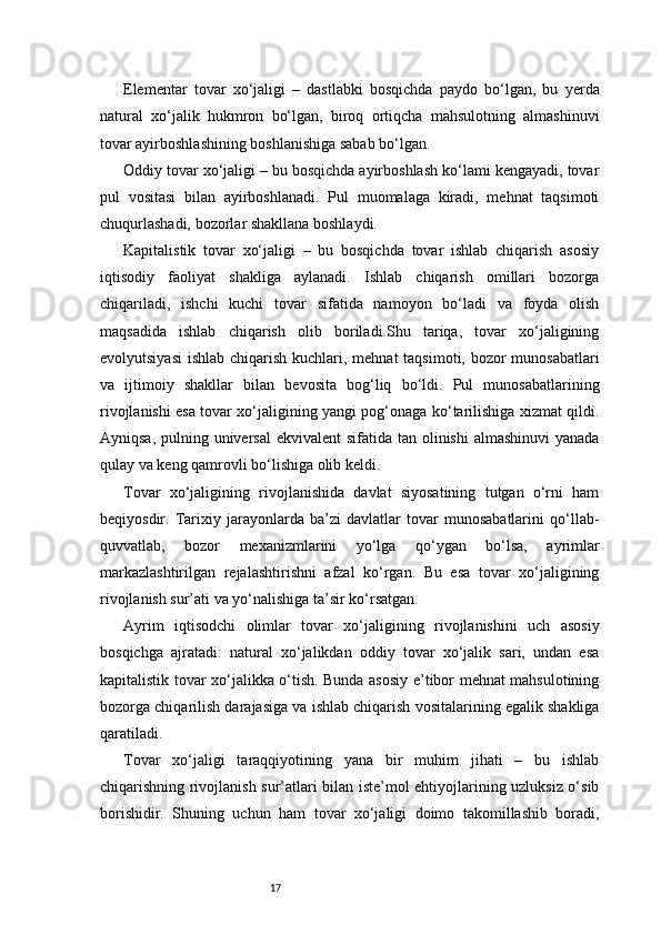 17Elementar   tovar   xo‘jaligi   –   dastlabki   bosqichda   paydo   bo‘lgan,   bu   yerda
natural   xo‘jalik   hukmron   bo‘lgan,   biroq   ortiqcha   mahsulotning   almashinuvi
tovar ayirboshlashining boshlanishiga sabab bo‘lgan.
Oddiy tovar xo‘jaligi – bu bosqichda ayirboshlash ko‘lami kengayadi, tovar
pul   vositasi   bilan   ayirboshlanadi.   Pul   muomalaga   kiradi,   mehnat   taqsimoti
chuqurlashadi, bozorlar shakllana boshlaydi.
Kapitalistik   tovar   xo‘jaligi   –   bu   bosqichda   tovar   ishlab   chiqarish   asosiy
iqtisodiy   faoliyat   shakliga   aylanadi.   Ishlab   chiqarish   omillari   bozorga
chiqariladi,   ishchi   kuchi   tovar   sifatida   namoyon   bo‘ladi   va   foyda   olish
maqsadida   ishlab   chiqarish   olib   boriladi.Shu   tariqa,   tovar   xo‘jaligining
evolyutsiyasi  ishlab chiqarish kuchlari, mehnat  taqsimoti, bozor  munosabatlari
va   ijtimoiy   shakllar   bilan   bevosita   bog‘liq   bo‘ldi.   Pul   munosabatlarining
rivojlanishi esa tovar xo‘jaligining yangi pog‘onaga ko‘tarilishiga xizmat qildi.
Ayniqsa, pulning universal  ekvivalent  sifatida tan olinishi  almashinuvi  yanada
qulay va keng qamrovli bo‘lishiga olib keldi.
Tovar   xo‘jaligining   rivojlanishida   davlat   siyosatining   tutgan   o‘rni   ham
beqiyosdir.   Tarixiy   jarayonlarda   ba’zi   davlatlar   tovar   munosabatlarini   qo‘llab-
quvvatlab,   bozor   mexanizmlarini   yo‘lga   qo‘ygan   bo‘lsa,   ayrimlar
markazlashtirilgan   rejalashtirishni   afzal   ko‘rgan.   Bu   esa   tovar   xo‘jaligining
rivojlanish sur’ati va yo‘nalishiga ta’sir ko‘rsatgan.
Ayrim   iqtisodchi   olimlar   tovar   xo‘jaligining   rivojlanishini   uch   asosiy
bosqichga   ajratadi:   natural   xo‘jalikdan   oddiy   tovar   xo‘jalik   sari,   undan   esa
kapitalistik tovar xo‘jalikka o‘tish. Bunda asosiy e’tibor mehnat mahsulotining
bozorga chiqarilish darajasiga va ishlab chiqarish vositalarining egalik shakliga
qaratiladi.
Tovar   xo‘jaligi   taraqqiyotining   yana   bir   muhim   jihati   –   bu   ishlab
chiqarishning rivojlanish sur’atlari bilan iste’mol ehtiyojlarining uzluksiz o‘sib
borishidir.   Shuning   uchun   ham   tovar   xo‘jaligi   doimo   takomillashib   boradi, 