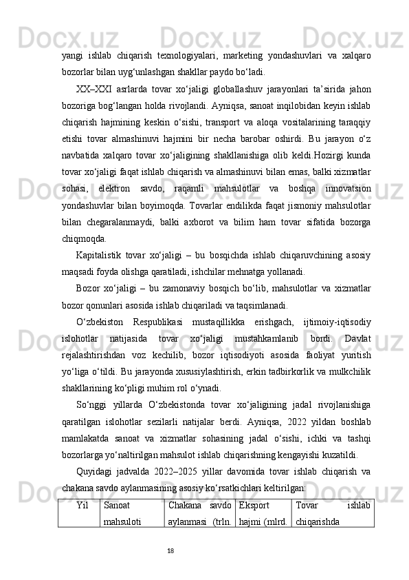 18yangi   ishlab   chiqarish   texnologiyalari,   marketing   yondashuvlari   va   xalqaro
bozorlar bilan uyg‘unlashgan shakllar paydo bo‘ladi.
XX–XXI   asrlarda   tovar   xo‘jaligi   globallashuv   jarayonlari   ta’sirida   jahon
bozoriga bog‘langan holda rivojlandi. Ayniqsa, sanoat inqilobidan keyin ishlab
chiqarish   hajmining   keskin   o‘sishi,   transport   va   aloqa   vositalarining   taraqqiy
etishi   tovar   almashinuvi   hajmini   bir   necha   barobar   oshirdi.   Bu   jarayon   o‘z
navbatida   xalqaro   tovar   xo‘jaligining   shakllanishiga   olib   keldi.Hozirgi   kunda
tovar xo‘jaligi faqat ishlab chiqarish va almashinuvi bilan emas, balki xizmatlar
sohasi,   elektron   savdo,   raqamli   mahsulotlar   va   boshqa   innovatsion
yondashuvlar   bilan   boyimoqda.   Tovarlar   endilikda   faqat   jismoniy   mahsulotlar
bilan   chegaralanmaydi,   balki   axborot   va   bilim   ham   tovar   sifatida   bozorga
chiqmoqda.
Kapitalistik   tovar   xo‘jaligi   –   bu   bosqichda   ishlab   chiqaruvchining   asosiy
maqsadi foyda olishga qaratiladi, ishchilar mehnatga yollanadi.
Bozor   xo‘jaligi   –   bu   zamonaviy   bosqich   bo‘lib,   mahsulotlar   va   xizmatlar
bozor qonunlari asosida ishlab chiqariladi va taqsimlanadi.
O‘zbekiston   Respublikasi   mustaqillikka   erishgach,   ijtimoiy-iqtisodiy
islohotlar   natijasida   tovar   xo‘jaligi   mustahkamlanib   bordi.   Davlat
rejalashtirishdan   voz   kechilib,   bozor   iqtisodiyoti   asosida   faoliyat   yuritish
yo‘liga o‘tildi. Bu jarayonda xususiylashtirish, erkin tadbirkorlik va mulkchilik
shakllarining ko‘pligi muhim rol o‘ynadi.
So‘nggi   yillarda   O‘zbekistonda   tovar   xo‘jaligining   jadal   rivojlanishiga
qaratilgan   islohotlar   sezilarli   natijalar   berdi.   Ayniqsa,   2022   yildan   boshlab
mamlakatda   sanoat   va   xizmatlar   sohasining   jadal   o‘sishi,   ichki   va   tashqi
bozorlarga yo‘naltirilgan mahsulot ishlab chiqarishning kengayishi kuzatildi.
Quyidagi   jadvalda   2022–2025   yillar   davomida   tovar   ishlab   chiqarish   va
chakana savdo aylanmasining asosiy ko‘rsatkichlari keltirilgan:
Yil Sanoat
mahsuloti Chakana   savdo
aylanmasi   (trln. Eksport
hajmi (mlrd. Tovar   ishlab
chiqarishda 