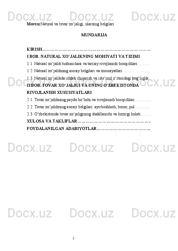 2Mavzu : Natural va tovar xo‘jaligi, ularning belgilari
MUNDARIJA
KIRISH ……………………………………………………………………
I BOB. NATURAL XO‘JALIKNING MOHIYATI VA TIZIMI
1.1. Natural xo‘jalik tushunchasi va tarixiy rivojlanish bosqichlari ……….
1.2. Natural xo‘jalikning asosiy belgilari va xususiyatlari ………………...
1.3. Natural xo‘jalikda ishlab chiqarish va iste’mol o‘rtasidagi bog‘liqlik ..
II BOB. TOVAR XO‘JALIGI VA UNING O‘ZBEKISTONDA 
RIVOJLANISH XUSUSIYATLARI
2.1. Tovar xo‘jalikning paydo bo‘lishi va rivojlanish bosqichlari ………....
2.2. Tovar xo‘jalikning asosiy belgilari: ayirboshlash, bozor, pul ………...
2.3. O‘zbekistonda tovar xo‘jaligining shakllanishi va hozirgi holati ……..
XULOSA VA TAKLIFLAR ……………………………………………..
FOYDALANILGAN ADABIYOTLAR………………………………... 
