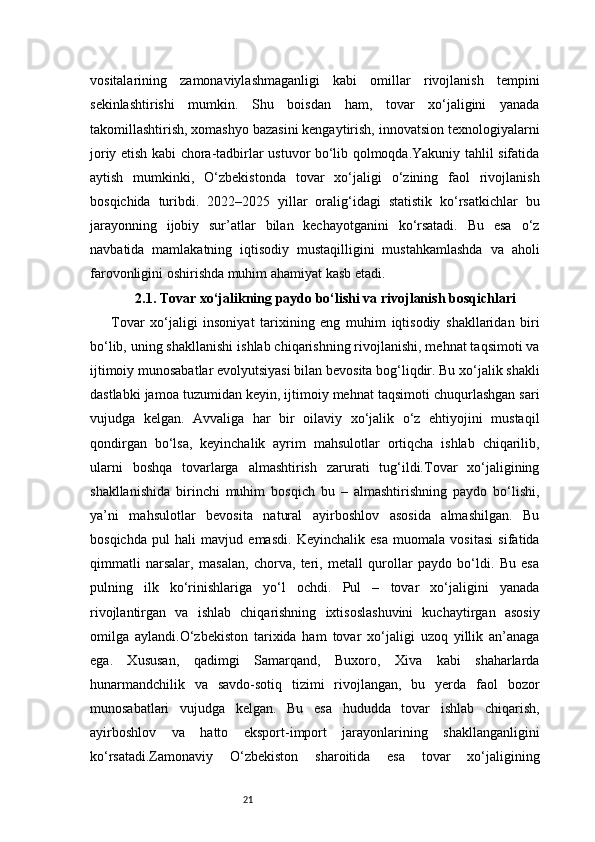 21vositalarining   zamonaviylashmaganligi   kabi   omillar   rivojlanish   tempini
sekinlashtirishi   mumkin.   Shu   boisdan   ham,   tovar   xo‘jaligini   yanada
takomillashtirish, xomashyo bazasini kengaytirish, innovatsion texnologiyalarni
joriy etish kabi chora-tadbirlar ustuvor bo‘lib qolmoqda.Yakuniy tahlil sifatida
aytish   mumkinki,   O‘zbekistonda   tovar   xo‘jaligi   o‘zining   faol   rivojlanish
bosqichida   turibdi.   2022–2025   yillar   oralig‘idagi   statistik   ko‘rsatkichlar   bu
jarayonning   ijobiy   sur’atlar   bilan   kechayotganini   ko‘rsatadi.   Bu   esa   o‘z
navbatida   mamlakatning   iqtisodiy   mustaqilligini   mustahkamlashda   va   aholi
farovonligini oshirishda muhim ahamiyat kasb etadi.
2.1. Tovar xo‘jalikning paydo bo‘lishi va rivojlanish bosqichlari
Tovar   xo‘jaligi   insoniyat   tarixining   eng   muhim   iqtisodiy   shakllaridan   biri
bo‘lib, uning shakllanishi ishlab chiqarishning rivojlanishi, mehnat taqsimoti va
ijtimoiy munosabatlar evolyutsiyasi bilan bevosita bog‘liqdir. Bu xo‘jalik shakli
dastlabki jamoa tuzumidan keyin, ijtimoiy mehnat taqsimoti chuqurlashgan sari
vujudga   kelgan.   Avvaliga   har   bir   oilaviy   xo‘jalik   o‘z   ehtiyojini   mustaqil
qondirgan   bo‘lsa,   keyinchalik   ayrim   mahsulotlar   ortiqcha   ishlab   chiqarilib,
ularni   boshqa   tovarlarga   almashtirish   zarurati   tug‘ildi.Tovar   xo‘jaligining
shakllanishida   birinchi   muhim   bosqich   bu   –   almashtirishning   paydo   bo‘lishi,
ya’ni   mahsulotlar   bevosita   natural   ayirboshlov   asosida   almashilgan.   Bu
bosqichda   pul   hali   mavjud   emasdi.   Keyinchalik   esa   muomala   vositasi   sifatida
qimmatli   narsalar,   masalan,   chorva,   teri,   metall   qurollar   paydo   bo‘ldi.   Bu   esa
pulning   ilk   ko‘rinishlariga   yo‘l   ochdi.   Pul   –   tovar   xo‘jaligini   yanada
rivojlantirgan   va   ishlab   chiqarishning   ixtisoslashuvini   kuchaytirgan   asosiy
omilga   aylandi.O‘zbekiston   tarixida   ham   tovar   xo‘jaligi   uzoq   yillik   an’anaga
ega.   Xususan,   qadimgi   Samarqand,   Buxoro,   Xiva   kabi   shaharlarda
hunarmandchilik   va   savdo-sotiq   tizimi   rivojlangan,   bu   yerda   faol   bozor
munosabatlari   vujudga   kelgan.   Bu   esa   hududda   tovar   ishlab   chiqarish,
ayirboshlov   va   hatto   eksport-import   jarayonlarining   shakllanganligini
ko‘rsatadi.Zamonaviy   O‘zbekiston   sharoitida   esa   tovar   xo‘jaligining 